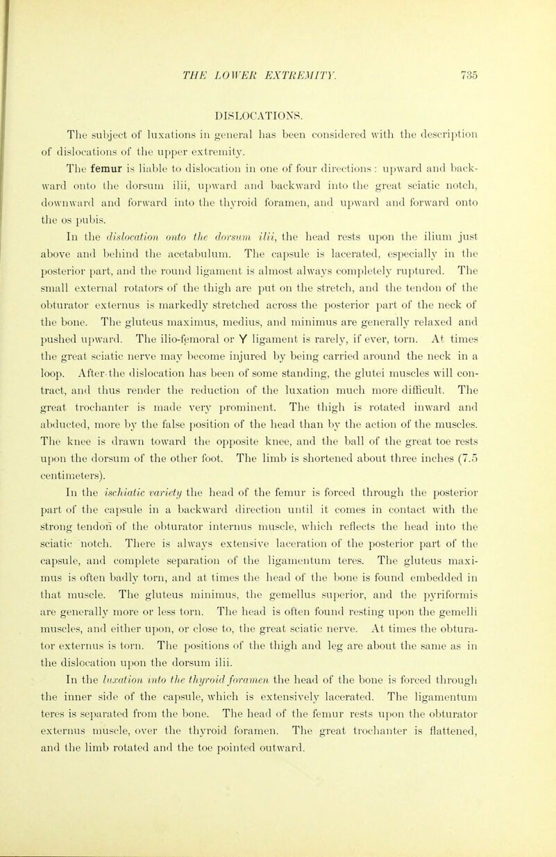 DISLOCATIONS. The subject of luxations in general has been considered with the description of dislocations of the upper extremity. The femur is liable to dislocation in one of four directions : upward and back- ward onto the dorsum ilii, upward and backward into the great sciatic notch, downward and forward into the th3a'oid foramen, and upward and forward onto the OS pubis. In the dislocation onto the dorsum ilii, the head rests upon the ilium just above and behind the acetabulum. The capsule is lacerated, especially in the posterior part, and the round ligament is almost always completely ruptured. The small external rotators of the thigh are put on the stretch, and the tendon of the obturator externus is markedly stretched across the posterior part of the neck of the bone. The gluteus maximus, medius, and minimus are generally relaxed and pushed upward. The ilio-femoral or Y ligament is rarely, if ever, torn. At times the great sciatic nerve may become injured by being carried around the neck in a loop. After-the dislocation has been of some standing, the glutei muscles will con- tract, and thus render the reduction of the luxation much more difficult. The great trochanter is made very prominent. The thigh is rotated inw'ard and abducted, more by the false position of the head than by the action of the muscles. The knee is drawn toward the opposite knee, and the ball of the great toe rests upon the dorsum of the other foot. The limb is shortened about three inches (7.5 centimeters). In the ischiaiic variety the head of the femur is forced through the posterior part of the capsule in a backward direction until it comes in contact with the strong tendoia of the obturator internus muscle, which reflects the head into the sciatic notch. There is always extensive laceration of the posterior part of the capsule, and complete separation of the ligamentum teres. The gluteus maxi- mus is often badly torn, and at times the head of the bone is found embedded in that muscle. The gluteus minimus, the gemellus superior, and the pyriformis are generally more or less torn. The head is often found resting upon the gemelli muscles, and either upon, or close to, the great sciatic nerve. At times the obtura- tor externus is torn. The positions of the thigh and leg are about the same as in the dislocation upon the dorsum ilii. In the luxation into tlie thyroid foramen the head of the bone is forced through the inner side of the capsule, Avhich is extensively lacerated. The ligamentum teres is separated from the bone. The head of the femur rests upon the obturator externus muscle, over the thyroid foramen. The great trochanter is flattened, and the limb rotated and the toe pointed outward.