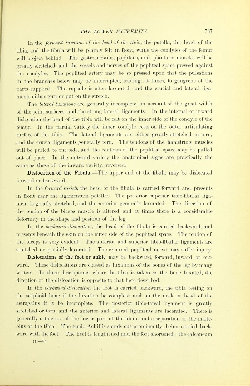 In the fonvard luxation of the head of the tibia, the patella, the head of the tibia, and the fibula will be plainly felt in front, while the condyles of the femur will project behind. The gastrocnemius, popliteus, and plantaris muscles will be greatly stretched, and the vessels and nerves of the popliteal space pressed against the condyles. The popliteal artery may be so pressed upon that the pulsations in the branches below may be interrupted, leading, at times, to gangrene of the parts supplied. The capsule is often lacerated, and the crucial and lateral liga- ments either toni or put on the stretch. The lateral luxations are generally incomplete, on account of the great width of the joint surfaces, and the strong lateral ligaments. In the internal or inward dislocation the head of the tibia will be felt on the inner side of the condyle of the femur. In the partial variet}^ the inner condyle rests on the outer articulating surface of the tibia. The lateral ligaments are either greatly stretched or torn, and the crucial ligaments generally torn. The tendons of the hamstring muscles Avill be pulled to one side, and the contents of the popliteal space may be pulled out of place. In the outward variety the anatomical signs are practically the same as those of the inwai'd variety, reversed. Dislocation of the Fibula.—The upper end of the fibula may be dislocated forward or backward. In the forward variety the head of the fibula is carried forward and presents in front near the ligamentum patellse. The posterior superior tibio-fibular liga- ment is greatly stretched, and the anterior generally lacerated. The direction of the tendon of the biceps muscle is altered, and at times there is a considerable deformity in the shape and position of the leg. In the backward dislocation, the head of the fibula is carried backward, and presents beneath the skin on the outer side of the popliteal space. The tendon of the biceps is very evident. The anterior and superior tibio-fibular ligaments are stretched or jiartially lacerated. The external popliteal nerve may suff'er injury. Dislocations of the foot or ankle may be backward, forward, inward, or out- ward. These dislocations are classed as luxations of the bones of the leg by many writers. In these descriptions, Avhere the tibia is taken as the bone luxated, the direction of the dislocation is opposite to that here described. In the backward dislocation the foot is carried backward, the tibia resting on the scaphoid bone if the luxation l;)e complete, and on the neck or head of the astragalus if it be incomplete. The posterior tibio-tarsal ligament is greatly stretched or torn, and the anterior and lateral ligaments are lacerated. There is generally a fracture of the lower part of the fibula and a separation of the malle- olus of the tibia. The tendo Achillis stands out prominently, being carried back- ward with the foot. The heel is lengthened and the foot shortened ; the calcaneum in—47