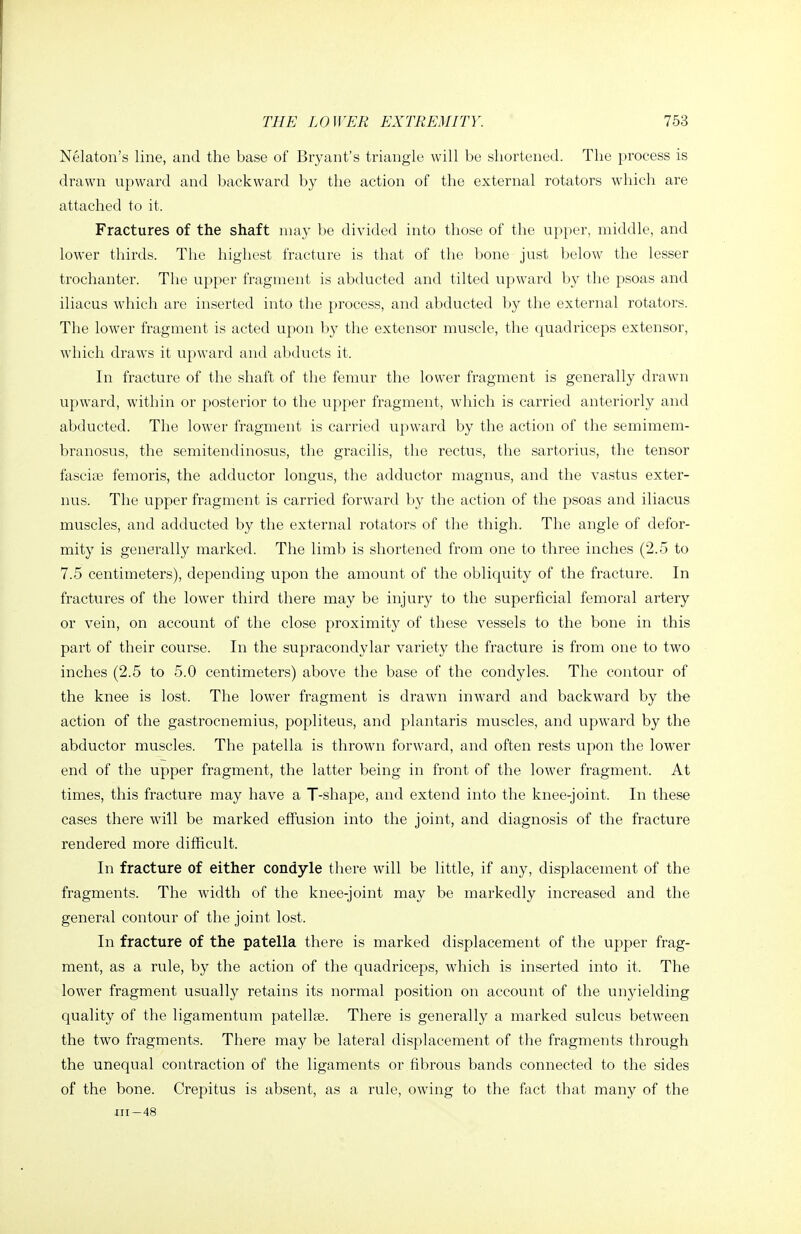 Nekton's line, and the base of Bryant's triangle will be shortened. The process is drawn upward and backward by the action of the external rotators which are attached to it. Fractures of the shaft may be divided into those of the upper, middle, and lower thirds. The highest fracture is that of the bone just below the lesser trochanter. The upper fragment is abducted and tilted upward by the psoas and iliacus which are inserted into the process, and abducted by the external rotators. The lower fragment is acted upon by the extensor muscle, the quadriceps extensor, which draws it upward and abducts it. In fracture of the shaft of the femur the lower fiagment is generally drawn upward, within or posterior to the upper fragment, which is carried anteriorly and abducted. The lower fragment is carried upward by the action of the semimem- branosus, the semitendinosus, the gracilis, the rectus, the sartorius, the tensor fasciai femoris, the adductor longus, the adductor magnus, and the vastus exter- nus. The upper fragment is carried forward by the action of the psoas and iliacus muscles, and adducted by the external rotators of the thigh. The angle of defor- mity is generally marked. The limb is shortened from one to three inches (2.5 to 7.5 centimeters), depending upon the amount of the obliquity of the fracture. In fractures of the lower third there may be injury to the superficial femoral artery or vein, on account of the close proximity of these vessels to the bone in this part of their course. In the supracondylar variety the fracture is from one to two inches (2.5 to 5.0 centimeters) above the base of the condyles. The contour of the knee is lost. The lower fragment is drawn inward and backward by the action of the gastrocnemius, popliteus, and plantaris muscles, and upward by the abductor muscles. The patella is throwai forward, and often rests upon the lower end of the upper fragment, the latter being in front of the lower fragment. At times, this fracture may have a T-shape, and extend into the knee-joint. In these cases there will be marked effusion into the joint, and diagnosis of the fracture rendered more difficult. In fracture of either condyle there will be little, if any, displacement of the fragments. The width of the knee-joint may be markedly increased and the general contour of the joint lost. In fracture of the patella there is marked displacement of the upper frag- ment, as a rule, by the action of the quadriceps, which is inserted into it. The lower fragment usually retains its normal position on account of the unyielding quality of the ligamentum patellae. There is generally a marked sulcus between the two fragments. There may be lateral displacement of the fragments through the unequal contraction of the ligaments or fibrous bands connected to the sides of the bone. Crepitus is absent, as a rule, ow'ing to the ftict that many of the III-48