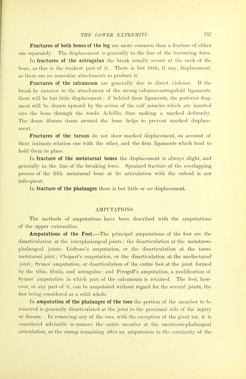 Fractures of both bones of the leg are more common than a fracture of either one separately. The disphieenient is generally in the line of the fracturing force. In fractures of the astragalus tiie break usually occurs at the neck of the bone, as tliis is the weakest part of it. There is but little, if any, displacement, as there are no muscular attachments to produce it. Fractures of the calcaneum are generally due to direct violence. If the break be anterior to the attachment of the strong calcaneo-astragaloid ligaments, there will be but little displacement; if behind these ligaments, the posterior frag- ment will be drawn upward by the action of the calf muscles which are inserted into the bone through the tendo Achillis, tlius making a marked deformity. The dense fibrous tissue around the bone helps to prevent marked displace- ment. Fractures of the tarsus do not show marked displacement, on account of their intimate relation one with the other, and the firm ligaments which tend to hold them in place. In fracture of the metatarsal bones the displacement is always slight, and generally in. the line of. the breaking force. Sprained fracture of the overlapping process of the fifth metatarsal bone at its articulation with the cuboid is not infrequent. In fracture of the phalanges there is but little or no displacement. AMPUTATIONS. The methods of amputations have been described with the amputations of the upper extremities. Amputations of the Foot.—The principal amputations of the foot are the disarticulation a,t the interphalangeal joints ; the disarticulation at the metatarso- phalangeal joints; Lisfranc's amputation, or the disarticulation at the tarso- metatarsal joint; Chopart's amputation, or the disarticulation at the medio-tarsal joint; Symes' amputation, or disarticulation of the entire foot at the joint formed by the tibia, fibula, and astragalus; and Pirogoff's amputation, a modification of Symes' amputation in which part of the calcaneum is retained. The foot, how- ever, or any part of it, can be amputated without regard for the several joints, the foot being considered as a solid whole. In amputation of the phalanges of the toes the portion of tlie member to be removed is generally disarticulated at the joint to the proximal side of the injury or disease. In removing any of the toes, with the exception of the great toe, it is considered advisable to remove the entire member at the metatarso-phalangeal articulation, as the stump remaining after an amputation in the continuity of the
