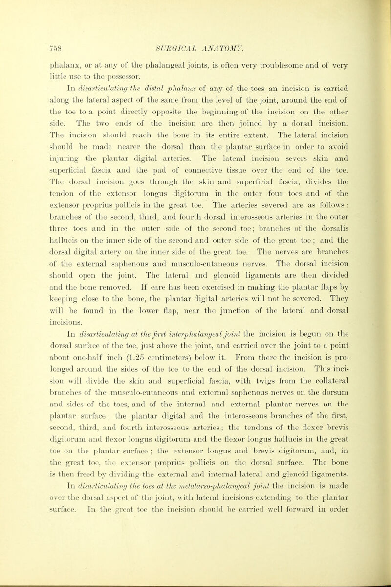 phalanx, or at any of the phalangeal joints, is often very troublesome and of very little use to the possessor. In disarticulating the distal phalanx of any of the toes an incision is carried along the lateral aspect of the same from the level of the joint, around the end of the toe to a point directly opposite the beginning of the incision on the other side. The two ends of the incision are then joined by a dorsal incision. The incision should reach the bone in its entire extent. The lateral incision should be made nearer the dorsal than the plantar surface in order to avoid injuring the plantar digital arteries. The lateral incision severs skin and superficial fascia and the pad of connective tissue over the end of the toe. The dorsal incision goes through the skin and superficial fascia, divides the tendon of the extensor longus digitorum in the outer four toes and of the extensor proprius pollicis in the great toe. The arteries severed are as follows : branches of the second, third, and fourth dorsal interosseous arteries in the outer three toes and in the outer side of the second toe; branches of the dorsalis hallucis on the inner side of the second and outer side of the greaf toe ; and the dorsal digital artery on the inner side of the great toe. The nerves are branches of the external saphenous and musculo-cutaneous nerves. The dorsal incision should open the joint. The lateral and glenoid ligaments are then divided and the bone removed. If care has been exercised in making the plantar flaps by keeping close to the bone, the plantar digital arteries will not be severed. They will be found in the lower flap, near the junction of the lateral and dorsal incisions. In disarticiUating at tlie first interphalangcal joint the incision is begun on the dorsal surface of the toe, just above the joint, and carried over the joint to a point about one-half inch (1.25 centimeters) below it. From there the incision is pro- longed around the sides of the toe to the end of the dorsal incision. This inci- sion will divide the skin and superficial fascia, with twigs from the collateral branches of the musculo-cutaneous and external saphenous nerves on the dorsum and sides of the toes, and of the internal and external plantar nerves on the plantar surface ; the plantar digital and the interosseous branches of the first, second, third, and fourth interosseous arteries; tlie tendons of the flexor brevis digitorum and flexor longus digitorum and the flexor longus hallucis in the great toe on the plantar surface ; the extensor longus and brevis digitorum, and, in the great toe, the extensor proprius pollicis on the dorsal surface. The bone is then freed by dividing the external and internal lateral and glenoid ligaments. In disarticulating the toes at the metatarso-phalangeal joint the incision is made over the dorsal aspect of the joint, with lateral incisions extending to the plantar surface. In the great toe the incision should be carried well forward in order