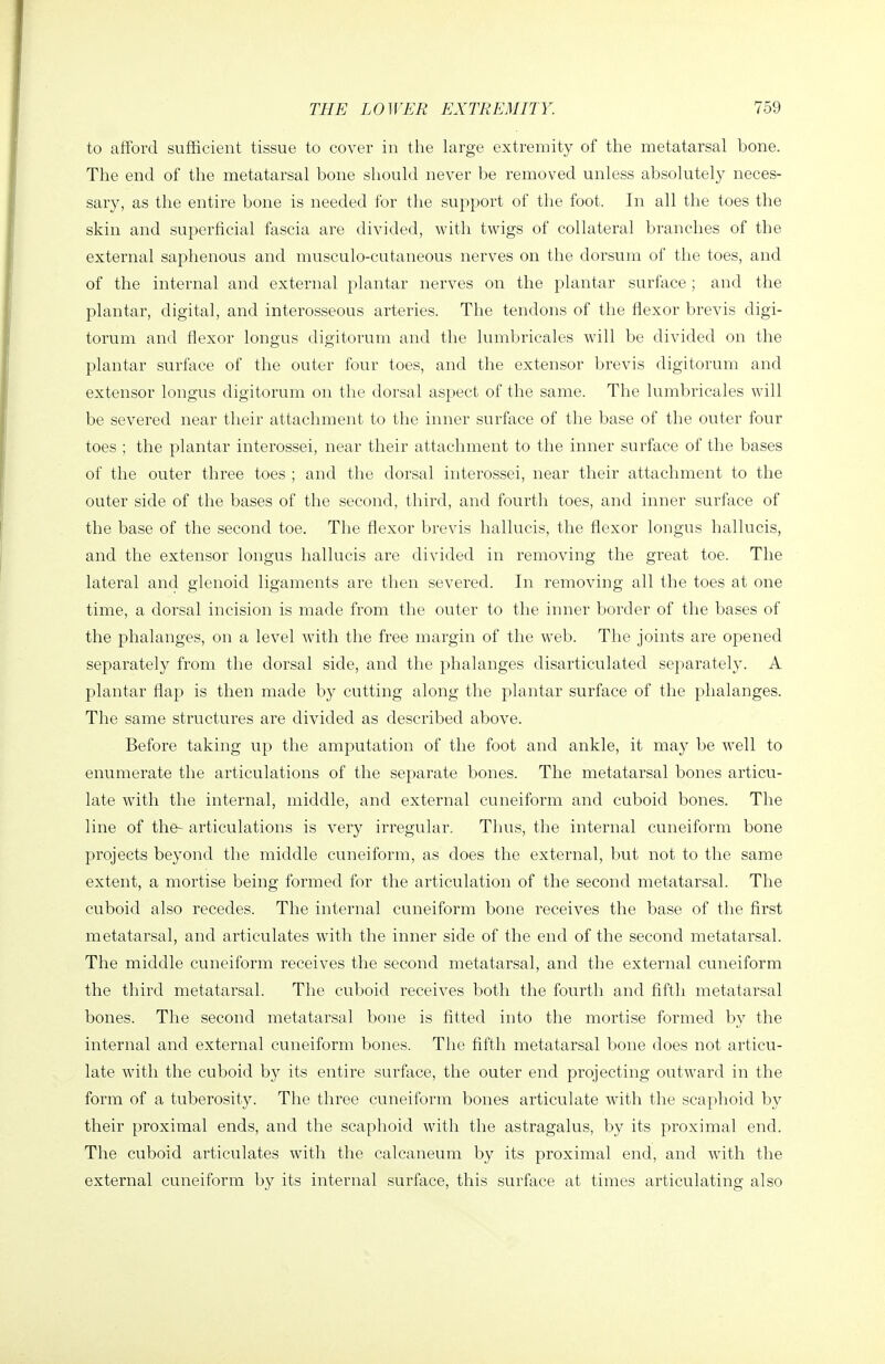 to afford sufficient tissue to cover in the large extremity of the metatarsal bone. The end of the metatarsal bone should never be removed unless absolutely neces- sary, as the entire bone is needed for the support of the foot. In all the toes the skin and superficial fascia are divided, with twigs of collateral branches of the external saphenous and musculo-cutaneous nerves on the dorsum of the toes, and of the internal and external plantar nerves on the plantar surface ; and the plantar, digital, and interosseous arteries. The tendons of the flexor brevis digi- torum and flexor longus digitorum and the lumbricales will be divided on the plantar surface of the outer four toes, and the extensor brevis digitorum and extensor longus digitorum on the dorsal aspect of the same. The lumbricales will be severed near their attachment to the inner surface of the base of the outer four toes ; the plantar interossei, near their attachment to the inner surface of the bases of the outer three toes ; and the dorsal interossei, near their attachment to the outer side of the bases of the second, third, and fourth toes, and inner surface of the base of the second toe. The flexor brevis hallucis, the flexor longus hallucis, and the extensor longus hallucis are divided in removing the great toe. The lateral and glenoid ligaments are then severed. In removing all the toes at one time, a dorsal incision is made from the outer to the inner border of the bases of the phalanges, on a level with the free margin of the web. The joints are opened separately from the dorsal side, and the phalanges disarticulated separately. A plantar flap is then made by cutting along the plantar surface of the phalanges. The same structures are divided as described above. Before taking up the amputation of the foot and ankle, it may be well to enumerate the articulations of the separate bones. The metatarsal bones articu- late with the internal, middle, and external cuneiform and cuboid bones. The line of the- articulations is very irregular. Thus, the internal cuneiform bone projects beyond the middle cuneiform, as does the external, but not to the same extent, a mortise being formed for the articulation of the second metatarsal. The cuboid also recedes. The internal cuneiform bone receives the base of the first metatarsal, and articulates with the inner side of the end of the second metatarsal. The middle cuneiform receives the second metatarsal, and the external cuneiform the third metatarsal. The cuboid receives both the fourth and fifth metatarsal bones. The second metatarsal bone is fitted into the mortise formed by the internal and external cuneiform bones. The fifth metatarsal bone does not articu- late with the cuboid by its entire surface, the outer end projecting outw^ard in the form of a tuberosity. The three cuneiform bones articulate with the scaphoid by their proximal ends, and the scaphoid with the astragalus, by its proximal end. The cuboid articulates with the calcaneum by its proximal end, and with the external cuneiform by its internal surface, this surface at times articulating also