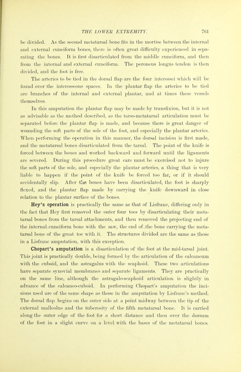 be divided. As the second metatarsal bone fits in the mortise between the internal and external cuneiform bones, there is often great difficulty experienced in sepa- rating the bones. It is first disarticulated from the middle cuneiform, and then from the internal and external cuneiform. The peroneus longus tendon is then divided, and the foot is free. The arteries to be tied in the dorsal flap are the four interossei which will be found over the interosseous spaces. In the plantar flap the arteries to be tied are branches of the internal and external plantar, and at times these vessels themselves. In this amputation the plantar flap may be made by transfixion, but it is not as advisable as the method described, as the tarso-metatarsal articulation must be separated before the plantar flap is made, and because there is great danger of wounding the soft parts of the sole of the foot, and especially the plantar arteries. AVhen performing the operation in this manner, the dorsal incision is first made, and the metatarsal bones disarticulated from the tarsal. The point of the knife is forced between the bones and worked backward and forward until the ligaments are severed. During this procedure great care must be exercised not to injure the soft parts of the sole, and especially the plantar arteries, a thing that is very liable to happen if the point of the knife be forced too far, or if it should accidentally slip. After the bones have been disarticulated, the foot is sharply flexed, and the plantar flap made by carrying the knife downward in close relation to the plantar surface of the bones. Hey's operation is practically the same as that of Lisfranc, differing only in the fact that Hey first removed the outer four toes by disarticulating their meta- tarsal bones from the tarsal attachments, and then removed the projecting end of the internaLcuneiform bone with the saw, the end of .the bone carrying the meta- tarsal bone of the great toe with it. The structures divided are the same as those in a Lisfranc amputation, with this exception. Chopart's amputation is a disarticulation of the foot at the mid-tarsal joint. This joint is practically double, being formed by the articulation of the calcaneum with the cuboid, and the astragalus with the scaphoid. These two articulations have separate synovial membranes and separate ligaments. They are practically on the same line, although the astragalo-scaphoid articulation is slightly in advance of the calcaneo-cuboid. In performing Chopart's amputation the inci- sions used are of the same shape as those in the amputation by Lisfranc's method. The dorsal flap begins on the outer side at a point midway between the tip of the external malleolus and the tuberosity of the fifth metatarsal bone. It is carried along the outer edge of the foot for a short distance and then over the dorsum of the foot in a slight curve on a level with the bases of the metatarsal bones.