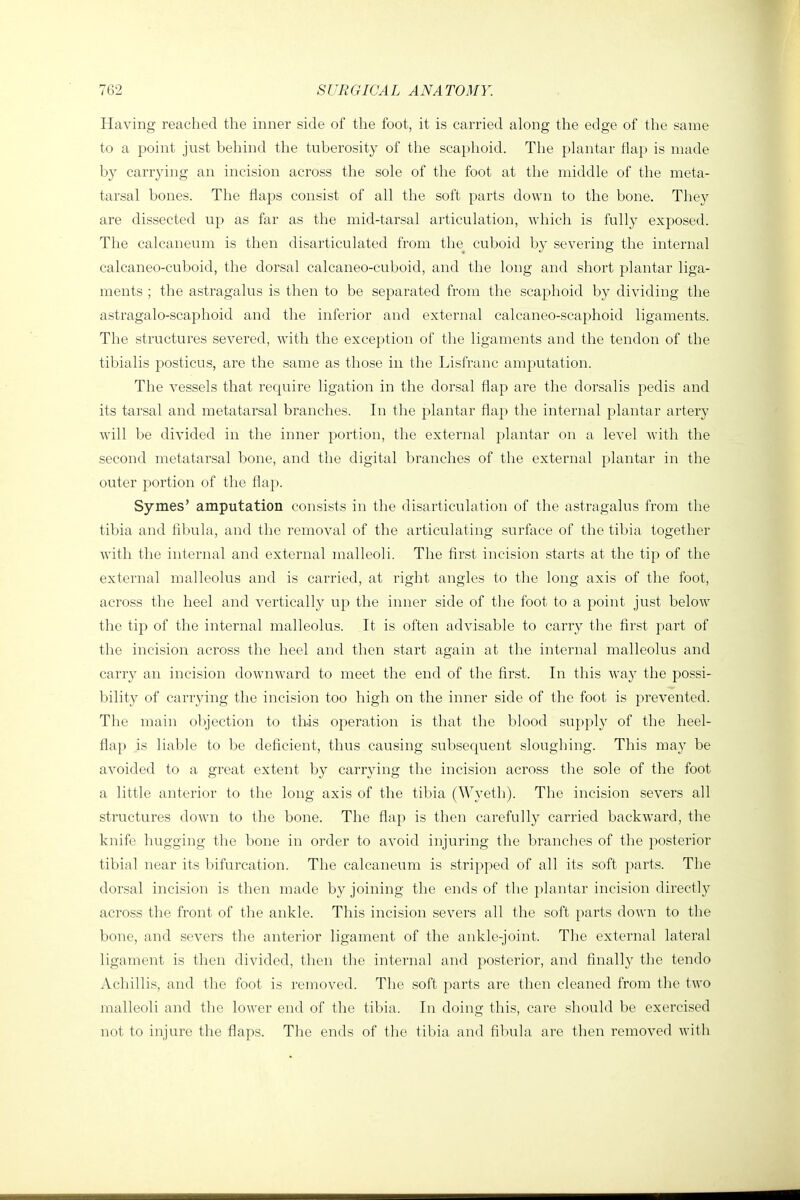 Having reached the inner side of the foot, it is carried along the edge of the same to a point just behind the tuberosity of the scaphoid. The plantar flap is made by carrying an incision across the sole of the foot at the middle of the meta- tarsal bones. The flaps consist of all the soft parts down to the bone. They are dissected up as far as the mid-tarsal articulation, which is fully exposed. The calcaneum is then disarticulated from the cuboid by severing the internal calcaneo-cuboid, the dorsal calcaneo-cuboid, and the long and short plantar liga- ments ; the astragalus is then to be separated from the scaphoid by dividing the astragalo-scaphoid and the inferior and external calcaneo-scaphoid ligaments. The structures severed, with the exception of the ligaments and the tendon of the tibialis posticus, are the same as those in the Lisfranc amputation. The vessels that require ligation in the dorsal flap are the dorsalis pedis and its tarsal and metatarsal branches. In the plantar flap the internal plantar artery will be divided in the inner portion, the external plantar on a level with the second metatarsal bone, and the digital branches of the external plantar in the outer portion of the flap. Symes' amputation consists in the disarticulation of the astragalus from the tibia and flbuhi, and the removal of the articulating surface of the tibia together with the internal and external malleoli. The first incision starts at the tip of the external malleolus and is carried, at right angles to the long axis of the foot, across the heel and vertically up the inner side of the foot to a point just below the tip of the internal malleolus. It is often advisable to carry the first part of the incision across the heel and then start again at the internal malleolus and carry an incision downward to meet the end of the first. In this way the possi- bility of carrying the incision too high on the inner side of the foot is prevented. The main objection to this operation is that the blood supply of the heel- flap is liable to be deficient, thus causing subsequent sloughing. This may be avoided to a great extent by carrying the incision across the sole of the foot a little anterior to the long axis of the tibia (Wyeth). The incision severs all structures down to the bone. The flap is then carefully carried backward, the knife hugging the bone in order to avoid injuring the branches of the posterior tibial near its bifurcation. The calcaneum is stripped of all its soft parts. The dorsal incision is then made by joining the ends of the plantar incision direct]}- across the front of the ankle. This incision severs all the soft parts down to the bone, and severs the anterior ligament of the ankle-joint. The external lateral ligament is then divided, tlien the internal and posterior, and finally the tendo vVchillis, and the foot is removed. The soft parts are then cleaned from the two malleoli and the lower end of the tibia. In doing this, care should be exercised not to injure the flaps. The ends of the tibia and fibula are then removed with