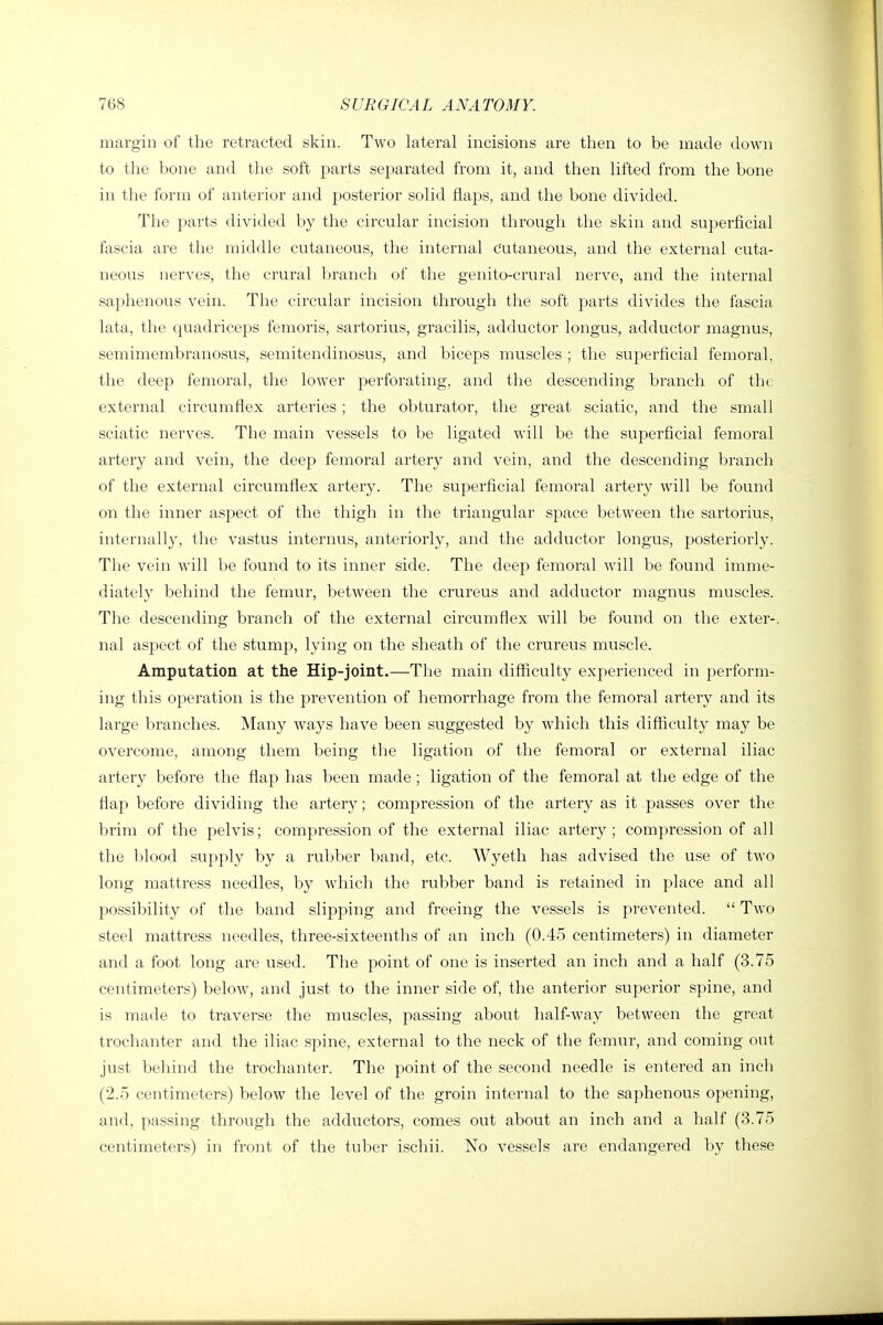 margin of the retracted skin. Two lateral incisions are then to be made down to the bone and the soft parts separated from it, and then lifted from the bone in the form of anterior and posterior solid flaps, and the bone divided. The parts divided by the circular incision through the skin and superficial fascia are the middle cutaneous, the internal Cutaneous, and the external cuta- neous nerves, the crural branch of the genito-crural nerve, and the internal saphenous vein. The circular incision through the soft parts divides the fascia lata, the quadriceps femoris, sartorius, gracilis, adductor longus, adductor magnus, semimembranosus, semitendinosus, and biceps muscles ; the superficial femoral, the deep femoral, the lower perforating, and the descending branch of the external circumflex arteries; the obturator, the great sciatic, and the small sciatic nerves. The main vessels to be ligated will be the superficial femoral artery and vein, the deep femoral artery and vein, and the descending branch of the external circumflex artery. The superficial femoral artery will be found on the inner aspect of the thigh in the triangular space between the sartorius, internally, the vastus internus, anteriorly, and the adductor longus, posteriorly. The vein will be found to its inner side. The deep femoral will be found imme- diately behind the femur, between the crureus and adductor magnus muscles. The descending branch of the external circumflex will be found on the exter-. nal aspect of the stump, lying on the sheath of the crureus muscle. Amputation at the Hip-joint.—The main difficulty experienced in perform- ing this operation is the prevention of hemorrhage from the femoral artery and its large branches. Many ways have been suggested by which this difficulty may be overcome, among them being the ligation of the femoral or external iliac artery before the flap has been made ; ligation of the femoral at the edge of the flap before dividing the artery; compression of the artery as it passes over the brim of the pelvis; compression of the external iliac artery; compression of all the blood supply by a rubber band, etc. Wyeth has advised the use of two long mattress needles, by which the rubber band is retained in place and all possibility of the band slipping and freeing the vessels is prevented.  Two steel mattress needles, three-sixteenths of an inch (0.45 centimeters) in diameter and a foot long are used. The point of one is inserted an inch and a half (3.75 centimeters) below, and just to the inner side of, the anterior superior spine, and is made to traverse the muscles, passing about half-way between the great trochanter and the iliac spine, external to the neck of the femur, and coming out just behind the trochanter. The point of the second needle is entered an inch (2.5 centimeters) below the level of the groin internal to the saphenous opening, and, passing through the adductors, comes out about an inch and a half (3.75 centimeters) in front of the tuber ischii. No vessels are endangered by these