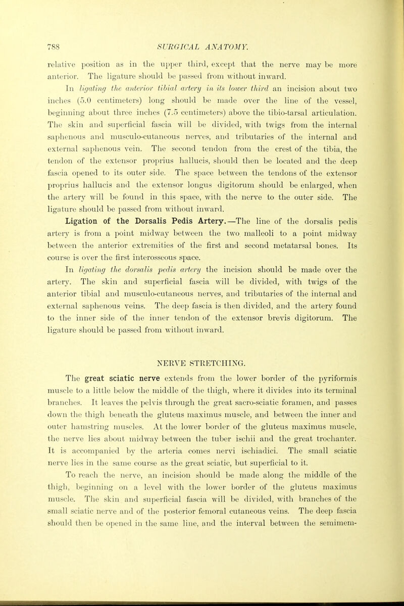 relative position as in the ui)])er third, except that the nerve may be more anterior. The ligature should be passed from without inward. In Ugating the anterior tibial artery in its lower third an incision about two inches (5.0 centimeters) long should be made over the line of the vessel, beginning about three inches (7.5 centimeters) above the tibio-tarsal articulation. The skin and superficial fascia will be divided, with twigs from the internal saphenous and musculo-cutaneous nerves, and tributaries of the internal and external saphenous vein. The second tendon from the crest of the tibia, the tendon of the extensor proprius hallucis, should then be located and the deep fascia opened to its outer side. The space between the tendons of the extensor proprius hallucis and the extensor longus digitorum should be enlarged, when the artery will be found in this space, with the nerve to the outer side. The ligature should be passed from without inward. Ligation of the Dorsalis Pedis Artery.—The line of the dorsalis pedis artery is from a point midway between the two malleoli to a point midway between the anterior extremities of the first and second metatarsal bones. Its course is over the first interosseous space. In Ugating the dorsalis pedis artery the incision should be made over the artery. The skin and superficial fascia will be divided, with twigs of the anterior tibial and musculo-cutaneous nerves, and tributaries of the internal and external saphenous veins. The deep fascia is then divided, and the artery found to the inner side of the inner tendon of the extensor brevis digitorum. The ligature should be passed from without inward. NERVE STRETCHING. The great sciatic nerve extends from the lower border of the pyriformis muscle to a little below the middle of the thigh, where it divides into its terminal branches. It leaves the pelvis through the great sacro-sciatic foramen, and passes down the thigh beneath the gluteus maximus muscle, and between the inner and outer hamstring muscles. At the lower border of the gluteus maximus muscle, the nerve lies about midway between the tuber iscliii and the great trochanter. It is accompanied by the arteria comes nervi ischiadici. The small sciatic nerve lies in the same course as the great sciatic, but superficial to it. To reach the nerve, an incision should be made along the middle of the thigh, beginning on a level with the lower border of the gluteus maximus muscle. The skin and superficial fascia will be divided, with branches of the small sciatic nerve and of the posterior femoral cutaneous veins. The deep fascia should then be opened in the same line, and the interval between the semimem-