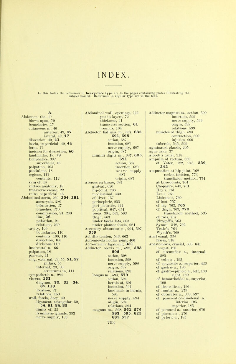 INDEX. In this Index the references in heavy=face type are to the pages containing plates illustrating the subject named, liefereuces in regular type are to tlie text. A. Abdomen, the, 17 blows tipon, 79 boundaries, 17 cutaneous n., 46 anterior, 49, 47 lateral, 49, 47 dissection, 40, 41 fascia, superflcial, 42, 44 form, 17 incision for dissection, 40 landmarks, IH, 19 lymphatics, 392 superficial, 46 palpation, 103 pendulotis, 18 regions. 111 contents, 112 skin of, 18 surface anatomy, 18 transverse crease, 22 veins, superficial, 46 Abdominal aorta, 269, 2 5 4, 281 aneurysm, 280 bifurcation, 27 branches, 270 compression, 24, 280 line, 26 j)ulsation, 24 relatioTis, 269 cavity, 109 l)oundaries, 110 contents, 1D9, 110 dissection, 106 divisions, 110 intercostal n., 66 palpation, 18 parietes, 41 ring, external, 23, 55, 51, 57 pillars, 55 internal, 23, 80 structures in. 111 sympathetic n., 284 viscera, 133 diagram, 30, 31, 34, 35, 113 location, 27 relations, 150 wall, fascia, deep, 49 ligament, triangular, 59, 54, 81, 84, 85 limits of, 22 lymphatic glands, 393 nerve supply, 103. Abdominal wall, openings, 111 pus in layers, 72 thickness, 41 transverse section, 61 wounds, 104 Abductor hallucis ni., 687, 68 5, 691, 695 action, 687, insertion, 687 nerve supply, 687 origin, ()87 minimi digiti m., 687, 685, 691 action, 687 insertion, 687 nerve su^jply, 687 origin, 687 Abscess en bissac, 684 gluteal, 620 hip-joint, 706 mediastinal, 439 of liver, 157 perinephric, 255 peri-pleuritic, 444 popliteal, 647, 654 psoas, 304, 563, 593 thigh, 563 under fascia lata, 563 under plantar fascia, 684 Accessory obturator n., 294, 597, 359 Achillis tendon, 546, 663 Acromio-clavicular joint, 400 Acro-uterine ligament, 331 Adductor brevis m., 598, 583, 595 action, 598 insertion, 598 nerve supply, 598 origin, 598 relations, 598 longus ni., 594, 579 action, 594 hernia of, 601 insertion, 594 landmark in hernia, 594 nerve supply, 594 origin, 594 relations, 594 magnus m., 598, 561, 57 6, 583, 595, 625, 635, 657 793 Adductor magnus m., action, 599 insertion, 599 nerve supply, 599 origin, 598 relations, 599 muscles of thigh, 593 contraction, 600 injuries, 600 tuljercle, 545, 599 Agminated glands, 205 Ague cake, 37 Alcock's canal, 318 Ampulla of rectum, 338 of Vater, 182, 243, 239, 242 Amputation at hip-joint, 768 racket incision, 773 transfixion method, 774 at knee-joints, 764 Chopart's, 548, 761 Hey's, 761 Lee's, 764 Lisfranc's, 760 of foot, 757 of leg, 763, 765 of thigh, 767, 770 transfixion method, 535 of toes, 757 Pirogofl's, 763 Symes', 548, 762 Teale's, 764 Wyeth's, 768 Anal canal, 338 fascia, 318 Anastomosis, crucial, 585, 641 longest, 426 of circumflex a., internal, 585 of colic a., 195 of epigastric a., superior, 426 of gastric a., 186 of gastro-epiploic a., left, 189 right, 189 of hemorrhoidal a., superior, 199 of ileo-colic a., 196 of lumbar a., 279 of ol)turator a., 333, 597 of paucreatico-ditodenal a., inferior, 195 superior, 185 of peroneal a., anterior, 670 of phrenic a., 270 of iJj'loric a., 185