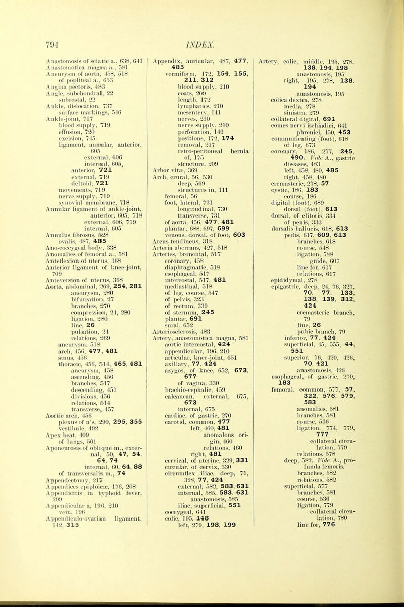 Anastomosis of sciatic a., 638, 641 Anastoniotica magna a., 581 Aneurysm of aorta, 438, 518 of popliteal a., 653 Angina pectoris, 483 Angle, sirbchondral, 22 subcostal, 22 Ankle, dislocation, 737 surface markings, 546 Ankle-joint, 717 blood supply, 719 effusion, 72(» excision, 745 ligament, annular, anterior, 605 external, 606 internal, 605( anterior, 721 external, 719 deltoid, 721 movements, 719 nerve supply, 719 synovial membrane, 718 Annular ligament of ankle-joint, anterior, 605, 718 external, 606, 719 internal, 605 Annulus fibrosus, 528 ovalis, 487, 485 Ano-coccygeal body, 338 Anomalies of femoral a., 581 Anteflexion of uterus, 368 Anterior ligament of knee-joint, 709 Anteversion of uterus, 368 Aorta, abdominal, 269, 2 54, 281 aneurysm, 280 bifurcation, 27 branches, 270 compression, 24, 280 ligation, 280 line, 26 pulsation, 24 relations, 269 aneurvsm, 518 arch, 456, 477, 481 sinus, 456 thoracic, 456, 514, 46 5, 481 aneurysm, 458 ascending, 456 branches, 517 descending, 457 divisions, 456 relations, 514 transverse, 457 Aortic arch, 456 plexus of n's, 290, 29 5, 3 55 vestibule, 492 Apex beat, 409 of lungs, 501 Aponeurosis of oblique m., exter- nal, 50, 47, 54, 64, 74 internal, 60, 64, 88 of transversalis ra., 74 Appendectomy, 217 Appendices epiploicse, 176, 208 Appendicitis in typhoid fever, 209 Appendicular a, 196, 210 vein, 196 Append iculo-ovarian ligament, 142, 315 Appendix, auricular, 487, 477, 485 vermiform, 172, 154, 155, 211, 312 blood supply, 210 coats, 20h length, 172 lymphatics, 210 mesentery, 141 nerves, 210 nerve supply, 210 perforation, 142 jjositions, 172, 174 removal, 217 retro-peritoneal hernia of, 175 structure, 209 Arbor vita;, 369 Arch, crural, 56, 530 deep, 569 structures in, 111 femoral, 56 foot, lateral, 731 longitudinal, 730 transverse, 731 of aorta, 456, 477 , 481 plantar, 688, 697, 699 venous, dorsal, of foot, 603 Arcus tendineus, 318 Arteria aberrans, 427, 518 Arteries, bronchial, 517 coronary, 458 diaphragmatic, 518 esophageal, 517 intercostal, 517, 481 mediastinal, 518 of leg, course, 547 of pelvis, 323 of rectum, 339 of sternum, 245 plantar, 691 sural, 652 Arteriosclerosis, 483 Artery, anastoniotica magna, 581 aortic intercostal, 424 appendicular, 196, 210 articular, knee-joint, 651 axillary, 77, 424 azvgos, of knee, 652, 67 3, 677 of vagina. 330 brachio-cephalic, 459 calcanean, external, 675, 673 internal, 675 cardiac, of gastric, 270 carotid, common, 477 left, 4(iO, 481 anomalous ori- gin, 460 relations, 460 right, 481 cervical, of uterine, 329, 331 circular, of cervix, 330 circumflex iliac, deep, 71, 328, 77, 424 external, 582, 583, 631 internal, 585, 583 , 631 anastomosis, 585 iliac, superficial, 551 coccygeal, 641 colic, 195, 148 left, 279, 198, 199 Artery, colic, middle, 195, 278, 138, 194, 198 anastomosis, 195 right, 195, 278, 138, 194 anastomosis, 195 colica dextra, 278 media, 278 sinistra, 279 collateral digital, 691 comes nervi ischiadici, 641 phrenici, 450, 453 communicating (foot), 618 of leg, 673 coronary, 186, 277, 245, 490. Vide A., gastric diseases, 483 left, 458, 480, 485 right, 458, 480 cremasteric, 278, 57 cystic, 186, 183 course, 186 digital (foot), 689 dorsal (foot), 613 dorsal, of clitoris, 334 of penis, 333 dorsalis hallucis, 618, 613 pedis, 617, 609, 613 brandies, 618 course, 548 ligation, 788 guide, 607 line for, 617 relations, 617 epididymal, 278 epigastric, deep, 24, 76, 327, 70, 77, 133, 138, 139, 312, 424 cremasteric branch, 79 line, 26 pubic branch, 79 inferior, 77, 424 superficial, 45, 555, 44, 551 superior, 76, 420, 426, 70, 421 anastomosis, 426 esophageal, of gastric, 270, 183 femoral, common, 577, 57, 322, 576, 579, 583 anomalies, 581 branches, 581 coui'se, 536 ligation, 774, 779, 777 collateral circu- lation, 779 relations, 578 deep, 582. Vide A., pro- funda femoris. branches, 582 relations, 582 superficial, 577 branches, 581 course, 536 ligation, 779 collateral circu- lation, 780 line for, 776