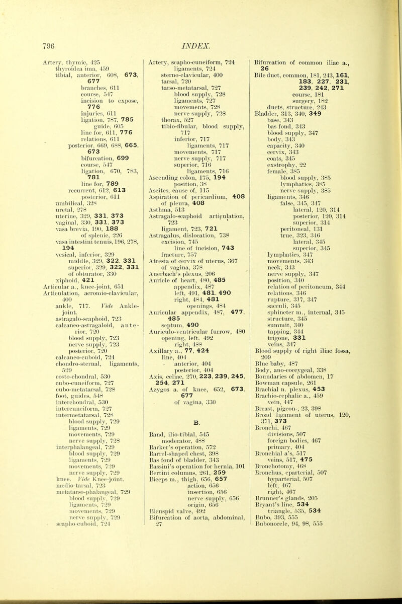 Artery, thymic, 425 thyroidea ima, 459 tibial, anterior, 608, 67 3, 677 branches, 611 course, 547 incision to expose, 776 injuries, 611 ligation, 787, 7 8 5 guide, 605 line for, 611, 776 relations, 611 posterior. 669, 688, 665, 673 bifurcation, 699 course, 547 ligation, (i70, 783, 781 line for, 789 recurrent, 612, 613 posterior, 611 umbilical, 328 uretal, 278 uterine, 329, 331, 373 vaginal, 330, 331, 3 7 3 vasa brevia, 190, 188 of splenic, 226 vasa intestini tenuis, 196, 278, 194 vesical, inferior, 329 middle, 329, 3 2 2, 331 superior, 329, 3 2 2, 331 of ol)turat()r, 330 xiphoid, 421 Articular a., knee-joint, 651 Articulation, acromio-clavicular, 400 ankle, 717. Vide Ankle- joint. astragalo-seaphoid, 723 calcane( )-ast ragaloid, a n t e - rior, 720 blood supply, 723 nerve sxipply, 723 posterior, 720 calcaneo-cuboid, 724 chondro-steriial, ligaments, 529 costo-chondral, 530 oubo-cuneiForm, 727 cubo-metatarsal, 728 foot, guides, 548 interchondral, 530 intercuneiform, 727 intermetatareal, 728 l)lood supply, 729 ligaments, 729 movements, 729 nerve supply, 728 interphalangeal, 729 blood supply, 729 ligaments, 729 movements, 729 ner\ e supply, 729 knee. I'ide Knee-joint, medio-tarsal, 723 metatarso-phalangeal, 729 blood suii]ily, 729 ligaments, 729 movements, 729 nerve suy)|)ly, 729 seaplio-cuboid, 724 Artery, scapho-cuneiform, 724 ligaments, 724 sterno-clavicular, 400 tarsal, 720 tarso-metatarsal, 727 blood supply, 728 ligaments, 727 movements, 728 nerve supply, 728 thorax, 527 tibio-libular, blood supply, 717 inferior, 717 ligaments, 717 movements, 717 nerve supply, 717 superior, 716 ligaments, 716 Ascending colon, 175, 194 position, 38 Ascites, cause of, 115 Aspiration of pericardium, 408 of pleura, 408 Asthma, 513 Astragalo-seaphoid articulation, 723 ' * ligament, 723, 721 Astragalus, dislocation, 738 excision, 745 line of incision, 743 fracture, 757 Atresia of cervix of uterus, 367 of vagina, 378 Auerbach's plexus, 206 Auricle of heart, 480, 485 appendix, 487 left, 491, 481, 490 right, 484, 481 openings, 484 Auricular appendix, 487, 47 7, 485 septum, 490 Auriculo-ventricular furrow, 480 opening, left, 492 right, 488 Axillary a., 77, 424 line, 404 anterior, 404 posterior, 404 Axis, celiac, 270, 223, 2 39, 245, 254, 271 Azygos a. of knee, 652, 673, 677 of vagina, 330 B. Band, ilio-tibial, 545 moderator, 488 Barker's operation, 572 Barrel-shaped chest, 398 Bas fond of bladder, 343 Bassini's operation for hernia, 101 Bertini columns, 261, 259 Biceps m., thigh, 6.56, 6 57 action, 656 insertion, 6.56 nerve supply, 056 origin, 656 Bicuspid valve, 492 Bifurcation of aorta, abdominal, 27 Bifurcation of common iliac a., 26 Bile duct, common, 1^*1, 243,161, 183, 227, 231, 239, 242, 271 course, 181 surgery, 182 duets, strticture, 243 Bladder, 313, 340, 349 base, 343 has fond, 343 blood sui>ply, 347 l)ody, 343 capacity, 340 cervix, 343 coats, 345 exstrophy, 22 female, 385 blood supply, 385 lymphatics, 385 nerve supply, 385 ligaments, 346 false, 345, 347 lateral, 120, 314 posterior, 120, 314 superior, 314 peritoneal, 131 true, 323, 346 lateral, 345 sujierior, 345 lymphatics, 347 movements, 343 neck, 343 nerve supply, 347 position, 340 relation of peritoneum, 344 relations, 346 rupture, 317, 347 sacculi, 345 sphincter m., internal, 315 structure, 345 summit, 340 tapping, 344 trigone, 331 veins, 347 Blood supply of right iliac fossa, 209 Blue baby, 487 Body, ano-coccygeal, 338 Boundaries of abdomen, 17 Bowman capsule, 261 Brachial n. plexus, 453 Brachio-cephalic a., 459 vein, 447 Breast, pigeon-, 23, 398 Broad ligament of uterus, 120, 371, 37 3 Bronchi, 467 divisions, .507 foreign bodies, 407 primary, 404 Bronchial a's, 517 veins, 517, 475 Bronchotomy, A(\x Bronchus, eparterial, 507 hyparterial, 507 left, 467 right, 467 Brunner's glands, 205 Bryant's line, 534 triangle, 535, 534 Bubo, 393, 555 Bubonocele, 94, 98, 555