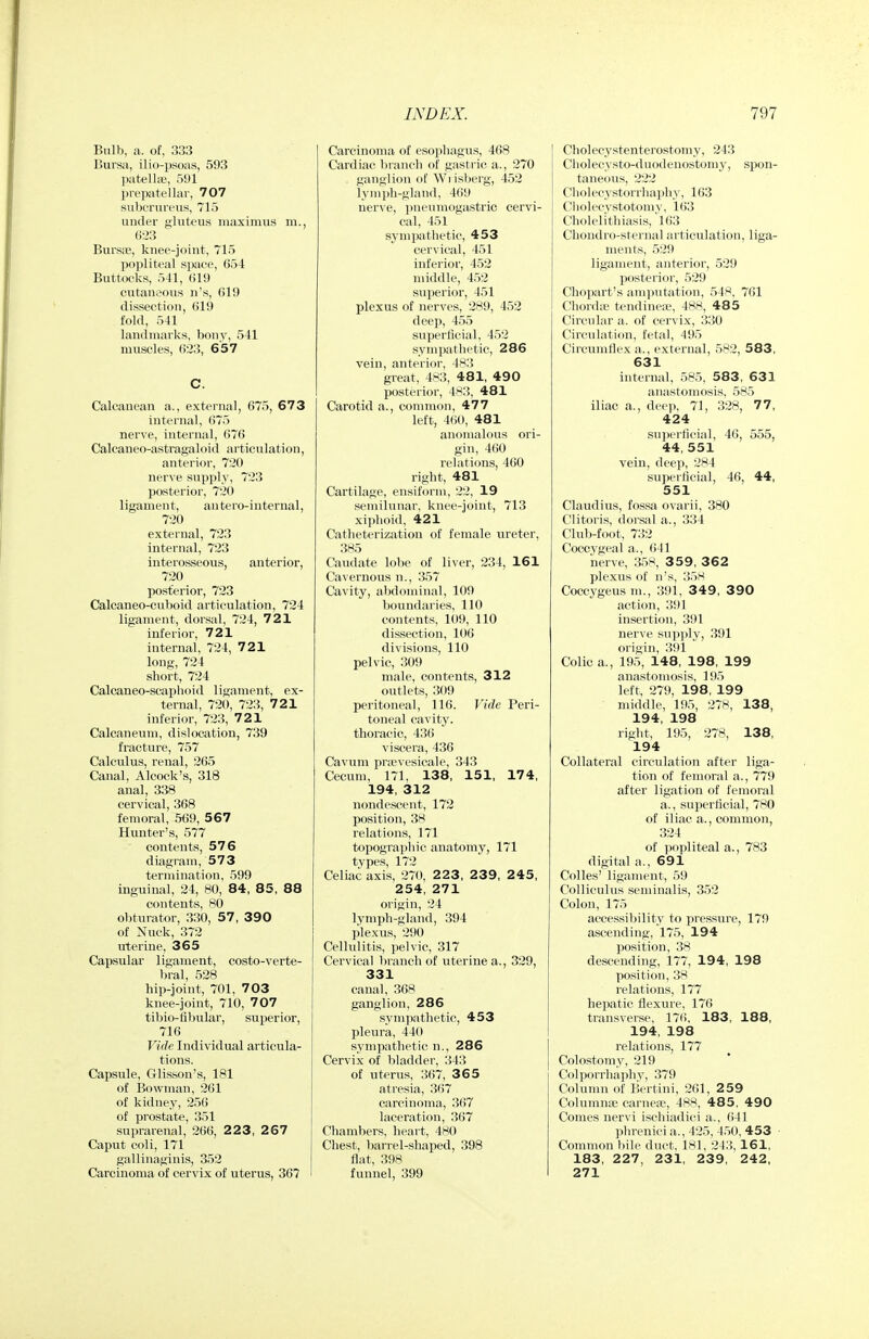 Bnlb, a. of, 333 Bui'sa, ilio-psoas, 593 patellae, 591 prepatellar, 707 sulierurinis, 715 under gluteus maximus m., 6-23 Bursas, knee-joint, 715 popliteal space, 654 Buttocks, 541, 619 cutaneous n's, 619 dissection, 619 fold, 541 landmarks, bony, 541 muscles, 623, 657 C. Calcanean a., external, 675, 673 internal, 675 nerve, internal, 676 Calcaneo-astragaloid articulation, anterior, 720 nerve supply, 723 posterior, 720 ligament, an tero-internal, 720 external, 723 internal, 723 interosseous, anterior, 720 posterior, 723 Calcaneo-cuboid articulation, 724 ligament, dorsal, 724, 721 inferior, 721 internal, 724, 721 long, 724 short, 724 Calcaneo-scaphoid ligament, ex- ternal, 720, 723, 721 inferior, 723, 721 Calcaneum, dislocation, 739 fracture, 757 Calculus, renal, 265 Canal, Alcock's, 318 anal, 338 cervical, 368 femoral, 569, 567 Hvmter's, 577 contents, 576 diagram, 573 termination, 599 inguinal, 24, 80, 84, 85, 88 contents, 80 obturator, 330, 57, 390 of Nuck, 372 uterine, 365 Capsular ligament, costo-verte- bral, 528 hip-joint, 701, 7 03 knee-joint, 710, 707 tibio-fibirlar, superior, 716 Vidf Individual articula- tions. Capsule, Glisson's, 181 of Bowman, 261 of kidney, 256 of prostate, 351 suprarenal, 266, 2 23, 2 67 Caput coli, 171 gallinaginis, 352 Carcinoma of cervix of uterus, 367 Carcinoma of esophagus, 468 Cardiac branch of gastric a., 270 ganglion of Wi isberg, 452 lymph-gland, 469 nerve, pneumogastric cervi- cal, 451 sympathetic, 453 cervical, 451 inferior, 452 middle, 452 superior, 451 plexus of nerves, 289, 452 deep, 455 superficial, 452 sympathetic, 286 vein, anterior, 483 great, 483, 481, 490 posterior, 4S3, 481 Carotid a., common, 477 left, 460, 481 anomalous ori- gin, 460 relations, 460 right, 481 Cartilage, ensiform, 22, 19 semilunar, knee-joint, 713 xiphoid, 421 Catheterization of female ureter, 385 Caudate lobe of liver, 234, 161 Cavernous n., 357 Cavity, abdominal, 109 boundaries, 110 contents, 109, 110 dissection, 106 divisions, 110 pelvic, 309 male, contents, 312 outlets, 309 peritoneal, 116. Vide Peri- toneal cavity, thoracic, 436 viscera, 436 Cavum prsevesicale, 343 Cecum, 171, 138, 151, 174, 194, 312 nondescent, 172 position, 38 relations, 171 topographic anatomy, 171 types, 172 Celiac axis, 270, 223, 2 39, 2 45, 254, 271 origin, 24 lymph-gland, 394 plexus, 290 Cellulitis, pelvic, 317 Cervical liranch of uterine a., 329, 331 canal, 368 ganglion, 286 sympathetic, 453 pleura, 440 sympathetic n., 286 Cervix of bladder, 343 of uterus, 367, 36 5 atresia, 367 carcinoma, 367 laceration, 367 Chambers, heart, 480 Chest, barrel-shaped, 398 flat, 398 funnel, 399 Cholecystenterostomy, 243 Ciiolecysto-duodenostomy, spon- taneous, 222 Choi ecystorrhiiphy, 163 Cliolecystotomy, 163 Cholelithiasis, 163 Chondro-sternal articulation, liga- ments, 529 ligament, anterior, 529 posterior, 529 Chopart's amputation, 54^*. 761 Chordfe tendines, 488, 48 5 Circular a. of cervix, 330 Circulation, fetal, 495 Circumflex a., external, 582, 583, 631 internal, 585, 583, 631 anastomosis, 585 iliac a., deep, 71, 328, 77, 424 superficial, 46, 555, 44, 551 vein, deep, 284 superficial, 46, 44, 551 Claudius, fossa ovarii, 380 Clitoris, dorsal a., 334 Club-foot, 732 Coccygeal a., 641 nerve, 35S, 359, 362 plexus of n's, :i5S Coccygeusm., 391, 3 49 , 390 action, 391 insertion, 391 nerve supply, .391 origin, 391 Colic a., 195, 148, 198, 199 anastomosis, 195 left, 279, 198, 199 middle, 195, 27H, 138, 194, 198 right, 195, 278, 138, 194 Collateral circulation after liga- tion of femoral a., 779 after ligation of femoral a., superficial, 780 of iliac a., common, 324 of popliteal a., 783 digital a., 691 CoUes' ligament, 59 Colliculus seminalis, 352 Colon, 175 accessibility to pressure, 179 ascending, 175, 194 position, ,38 descending, 177, 194, 198 position, 38 relations, 177 hepatic flexure, 176 transverse, 176, 183, 188, 194, 198 relations, 177 Colostomy, 219 Colporrhaphy, 379 Column of Bertini, 261, 259 Columnse carnefe, 488, 485, 490 Comes nervi ischiadici a., (ill phrenici a., 425, 450, 453 Common bile duct, 181, 243, 161, 183, 227, 231, 239, 242, 271