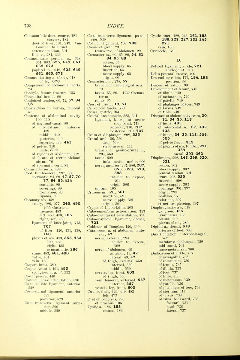 Common bile duct, course, 181 surgery, 1^*2 duct of liver, 181, 243. Vide C'oiiiiiion bile duct, extensor tendon, 591 iliac v., 284, 336 Communicans peroiiei n., 648, till, ()(«, 625, 649, 661, 665, 673 poplitei n., (i48, 6 2 5, 649, 661, 665, 673 Communicating a. (foot), 618 of leg, 673 Compression of abdominal aorta, 24 Condyle, femur, fracture, 753 Congenital hernia, 90 Conjoined tendon, 60, 72, 57, 84, 85 Constriction in hernia, femoral, 571 Contents of abdominal ca\ity, 109, 110 of inguinal canal, 80 of mediastinum, anterior, 439 middle, 440 posterior, 440 superior, 439, 445 of pelvis, 310 male, 312 of regions of alxlomen, 112 of sheath of rectus aljdonii- nis m., 76 of spermatic cord, 89 Conus arteriosus, 488 Cord, lumbo-sacral, 297, 358 spermatic, 24, H9, 47, 57,70, 77, 84, 85,424 contents, 89 coverings, 89 formation, 90 lipoma, 89 Coronary a's, 458 artery, 186, 277, 2 4 5, 490. Vide Gastric a. diseases, 483 left, 458, 480, 485 right, 458, 480 ligament of knee-joint, 713, 707 of liver, 120, 131, 158, 160 plexus of n's, 483, 3 5 5, 4 53 left, 455 right, 455 sympathetic, 286 sinus, 483, 481, 490 valve, 484 vein, 186 Corpora lutea, 380 Corpus Arantii, 491, 493 spongiosum, a. of, 333 Costal pleura, 440 Costo-chondral articulation, 530 Costo-stellate ligament, anterior, 528 Costo-sternal ligament, anterior, 529 posterior, 529 Costo-transverse ligament, ante- rior, 529 middle, 529 Costo-transverse ligament, poste- rior, 529 Cotyloid ligament, 702, 7 03 Crease of groin, 23 transverse, of alidomen, 22 Cremaster m., 60. 6.5, 89, 54, 81, 84, 85, 88 action, 65 blood supply, 65 insertion, 65 nerve supply, 65 origin, 60 Cremasteric a., 278, 57 branch of deep epigastric a., 79 fascia, 65, 89. Vide Cremas- ter m. reflex, 65 Crest of ilium, 19, 51 Cribriform fascia, 550 Crises, gastric, 103 Crucial anastomosis, 585, 641 ligament, knee-joint, acces- sory band, 713 anterior, 710, 707 posterior, 710, 707 Crura of diaphragm, 298, 525 Crural arch, 56, 530 deep, 569 structures in. 111 branch of genito-crural n., 294, 560 fascia, 602 inflammation under, 606 nerve, anterior, 297, 586, 287, 355, 359, 579, 583 incision to expose, 791 origin, 586 septum, 105 Crureus m., 591, 561 insertion, 591 nerve supply, 591 origin, 591 Crypts of Lieberkiihn, 205 Cubo-cuneiform articulation, 727 Cnbo-nietatarsal articulation, 728 Culio-seaphoid ligament, dorsal, 721 Culdesac of Douglas, 130, 339 Cutaneovis a. of abdomen, ante- rior, 47 nerve, external, 294 incision to expose, 792 nerve of abdomen, 46 anterior, 49, 47 lateral, 49, 47 of thigh, external, 559 internal, .559 middle, 5.59 nerves, leg, front, 603 of thigh, 55() vein, femoral, external, 557 internal, 557 vessels, leg, front, 603 Cuvier, duct, 429, 449, 483 left, 473 Cyst of pancreas, 226 of urachus, 106 Cystic a., 1S6, 183 course, 186 Cystic duct, 182, 243, 161, 183, 188, 223, 227, 231, 245, 271 vein, 186 Cystocele, 379 D. Deltoid ligament, ankle, 721 ankle-joint, 718 Delto-pectoral groove, 400 Descending colon, 177, 194, 198 position, 38 Descent of testicle, 90 Development of femur, 746 of fibula, 749 of metatarsus, 749 of patella, 749 of phalanges of toes, 749 of tarsus, 749 of tibia, 749 Diagram of abdominal viscera, 30, 31, 34, 35, 113 of heart, 405 of intercostal n., 67, 432, 433 of lungs, 34, 35, 113, 504, 505 of peh ic fascia, 319 of plexus of n's. luml)ar,291, 359 sacral, 291, 362 Diaphragm, 298, 143, 299, 52 0, 521 action, 302 blood supply, 302 central tendon, 301 crura, 298, 525 insertion, 298 nerve supply, 302 openings, 301, 397 origin, 298 position, 27 relations, 302 structures piercing, 397 Diaphragmatic a's, 518 ganglion, 355 lymphatics, 435 pleura, 440 plexus of n's, 289 Digital a., dorsal, 613 arteries of foot, 689 Disarticulation, interphalangeal, 758 metatarso-phalangeal, 758 mid-tarsal, 761 tarso-metatarsal, 760 Dislocation of ankle, 737 of astragalus, 738 of calcaneum, 739 of femur, 735 of fibula, 737 of foot, 737 of knee, 736 of metatarsus, 739 of patella, 736 of phalanges of toes, 739 of sternum, 414 of tarsus, 739 of til)ia, liackward, 736 forward, 737 head, 736 lateral, 737