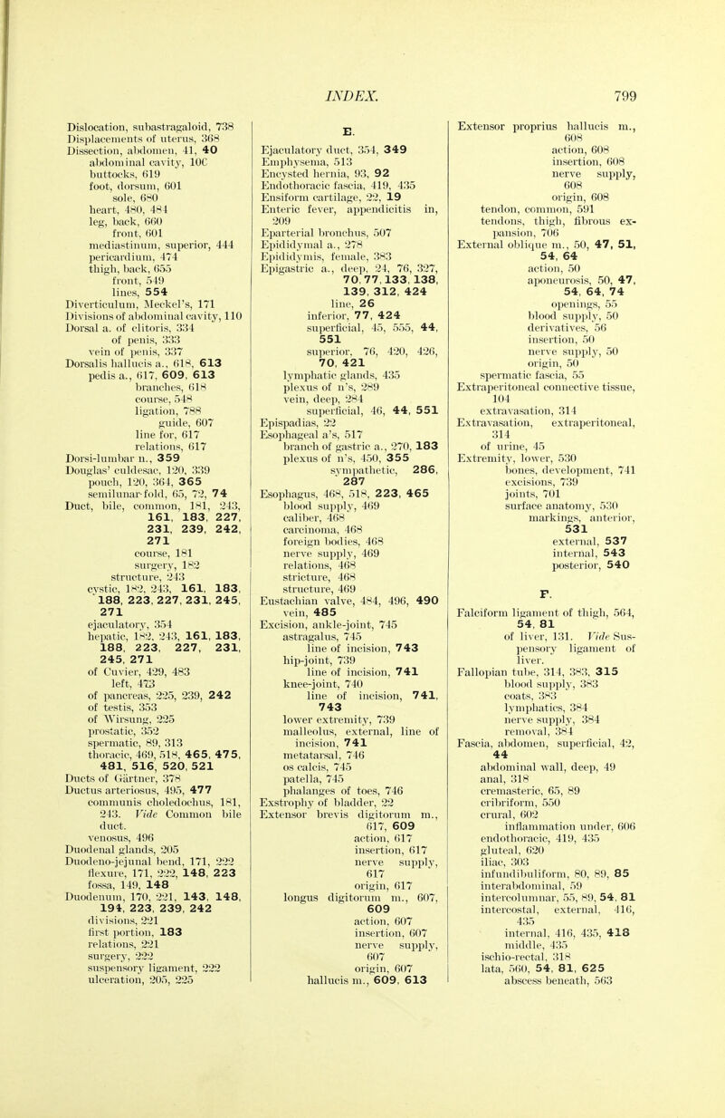 Dislocation, subastragaloid, 738 Displacements of uterus, 368 Dissection, abdomen, 41, 40 abdominal cavity, IOC buttocks, (il9 foot, dorsum, GOl sole, 680 heart, 480, 484 leg, back, 660 front, 601 mediastinum, superior, 444 pericardiutn, 474 thigh, back, 655 front, 549 lines, 554 Diverticulum, Meckel's, 171 Divisions of abdominal cavity, 110 Dorsal a. of clitoris, 334 of penis, 333 vein of jjenis, 337 Dorsalis hallucis a., 618, 613 pedis a., 617, 609, 613 branches, 618 coiu-se, 548 ligation, 788 guide, 607 line for, 617 relations, 617 Dorsi-lumbar u., 359 Douglas' culdesac, 120, 339 pouch, 120, 364, 365 semi lunar-fold, 65, 72, 74 Duct, bile, common, 181, 243, 161, 183, 227, 231, 239, 242, 271 course, 181 surgery, 182 structure, 243 cvstic, 1H2, 243, 161, 183, 188, 223, 227, 231, 245, 271 ejaculatory, 354 hepatic, 1H2, 243, 161, 183, 188, 223, 227, 231, 245, 271 of Cuvier, 429, 483 left, 473 of pancreas, 225, 239, 242 of testis, 353 of Wirsung, 225 prostatic, 352 spermatic, 89, 313 thoracic, 469, 51H, 465, 475, 481, 516, 520, 521 Ducts of Giirtuer, 378 Ductus arteriosus, 495, 477 communis choledochus, 181, 243. Vide Common bile duct, venosus, 496 Diiodenal glands, 205 Duodeno-jejunal bend, 171, 222 flexure, 171, 222, 148, 2 23 fossa, 149, 148 Duodenum, 170, 221, 143, 148, 194, 223, 239, 242 divisions, 221 first portion, 183 relations, 221 surgery, 222 suspensory ligament, 222 ulceration, 205, 225 E. Ejaculatory duct, 354, 349 Emphysema, 513 Encysted hernia, 93, 92 Eudothoracic fascia, 419, 435 Ensiform cartilage, 22, 19 Enteric fever, appendicitis in, 209 Ej^arterial bronchus, 507 Eijididymal a., 278 Epididymis, female, 383 Epigastric a., deep, 24, 76, 327, 70.77,133,138, 139, 312, 424 line, 26 inferior, 77, 424 superficial, 45, 555, 44, 551 su]ierior, 76, 420, 426, 70, 421 lymphatic glands, 435 plexus of n's, 289 vein, deej), 284 sujierficial, 46, 44, 551 Epispadias, 22 Esophageal a's, 517 branch of gastric a., 270, 183 plexus of n's, 450, 355 sympathetic, 286, ' 287 Esophagus, 468, 518, 2 23, 465 blood supply, 469 caliber, 468 carcinoma, 468 foreign bodies, 468 nerve .supply, 469 relations, 468 stricture, 468 structure, 469 Eustachian valve, 484, 496, 490 vein, 485 Excision, ankle-joint, 745 astragalus, 745 line of incision, 743 hip-joint, 739 line of incision, 741 knee-joint, 740 line of incision, 741, 743 lower extremity, 739 malleolus, external, line of incision, 741 metatarsal, 746 OS calcis, 745 patella, 745 phalanges of toes, 746 Exstrophy of bladder, 22 Extensor brevis digitorum m., 617, 609 action, 617 insertion, 617 nerve supply, 617 origin, 617 longus digitorum ni., 607, 609 action, 607 insertion, 607 nerve supply, 607 origin, 607 hallucis m., 609, 613 Extensor proprius hallucis m., 608 action, 608 insertion, 608 nerve .supply, 608 origin, 608 tendon, common, 591 tendons, thigh, fibrous ex- pansion, 706 External oblique m., 50, 47 , 51, 54, 64 action, 50 aponeurosis, 50, 47, 54, 64, 74 openings, 55 blood supply, 50 derivatives, 56 insertion, 50 nerve supply, 50 origin, 50 spermatic fascia, 55 Extraperitoneal connective tissue, 104 extravasation, 314 Ex travasation, extraperitoneal, 314 of urine, 45 Extremity, lower, 530 bones, development, 741 excisions, 739 joints, 701 surface anatomy, 530 markings, anterior, 531 external, 537 internal, 543 posterior, 540 F. Falciform ligament of thigh, 564, 54, 81 of liver, 131. 17* Sus- pensory ligament of liver. Fallopian tube, 314, 383, 315 blood suiiply, 383 coats, 3H3 lymphatics, 384 nerve supply, 384 removal, 384 Fascia, abdomen, superficial, 42, 44 abdominal wall, deep, 49 anal, 318 cremasteric, 65, 89 cribriform, 550 crural, 602 inflammation under, 606 endothoracic, 419, 435 gluteal, 620 iliac, 303 infundibuliform, 80, 89, 85 interabdominal, 59 intercolunmar, 55, 89, 54, 81 intercostal, external, 416, 435 internal, 416, 435, 418 middle, 435 ischio-rectal, 318 lata, 560, 54, 81, 6 2 5 abscess beneath, 563