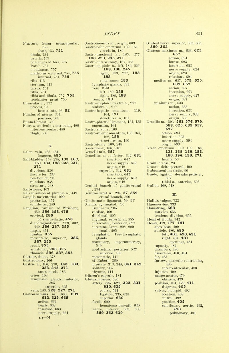 Fracture, femur, intracapsular, 750 .shaft, 7j3, 751 fibula, 754 l)at(41a, 7r);5 ]>lialaniies of toes, 757 I'ott's, 754 metatarsus. 757 malleolus, external, 754, 755 internal, 754, 755 ribs, 415 sternum, 413 tarsus, 757 tibia, 754 tibia and fibula, 757, 755 trochanter, ti,ieiit, 750 Funicular a., 372 process, 93 hernia into, 93, 92 Fundus of uterus, 3()4 position. 3()H Funnel-breast, 3i)9 Furrow, auriculo-ventricular, 480 interventricular, 480 thigh, 530 G. Galen, vein, 483, 484 foramen. 485 Gall-bladder, 158; 238, 133, 160, 161,183, 188, 223,231, 271 divisions, 238 fissure for, 233 positiou of, 28 relations, 238 structure, 238 Gall-stones, 1()3 Galvanization of phrenic n., 449 Ganglia mesenterica, 290 prostatica, 357 semilunar, 289 Ganglion, cardiac, of Wrisberg, 452, 286. 453, 475 cervical, 286 of synTpathetic, 453 diaphragiiiaticum, 28!), 302, 449, 2 86, 287 , 3 55 impar, 354 luniliar, 355 mesenteric, superior, 286, 287, 355 renal, 355 semilunar, 286, 355 thoracic, 286, 287, 355 Gartner, ducts, 378 Gastrectomy, 1()6 Gastric a., 186, 270, 143, 183, 223, 245, 271 anastomosis, 186 crises, 103 lymphatic glands, inferior, 395 superior, 395 vein, 186, 2 2 3, 2 2 7 , 271 Gastrocnemius m., 663, 609, 613, 625, 665 action, 664 heads, 663 insertion, 663 nerve supply, 664 III—51 Gastrocnemius m., origin, 663 Gastro-colic omentum, 132, 164 vessels in, 189 Gastro-duodenal a., 185, 277, 183, 223, 245, 271 Gastro-enterostomy, 167, 255 Gastro-epiploic, a., left, 189, 226, 183, 188, 245 right, 1M9, 277, 183, 188 vena comes, 183 lymphatic glands, 395 vein, 223 left, 189, 188 right, 189, 188 vessels, 133 Gastro-epiploica dextra a., 277 sinistra a., 277 Gastro-hepatic omentum, 119, l(i4, 191 structures in, 181 Gastro-phrenic ligament, 131, 135 omentum, 164 Gastrorrhaphy, 166 Gastro-splenic omentum, 136,164, 16)-:, 188 structures in, 190 Gastrostomy, 166, 248 (Jastrotomy, 16(>, 248 Gemelli ni's. 657 Gemellius m., inferior, 642, 631 insertion, 642 nerve supply, 642 origin, 642 superior, 642, 631 insertion, 642 nerve supply, 642 origin, 642 Genital Iiranch of genito-crural n., 294 Genito-crural n., 294, 57, 359 crural branch, 5fi0 Ginibernat's ligament, 59, 57 Glands, agininated, 205 Brunner's, 205 cardiac, 469 duodenal, 205 inguinal, sujierflcial, 555 intercostal, posterior, 527 intestine, large, 208, 209 small, 205 lymphatic. Vide Lymj)hatic glands. mannnary, supernumerarj', 549 mediastinal, posterior, 527 sujjerior, 469 mesenteric, 141 of Naboth, 369 prostate, 313, 348, 341, 349 solitary, 205 thymus, 444 Glisson's capsule, 181 Gluteal abscess, 620 arterv, 335, 628, 322, 331, 630, 635 course, 541 ligation, 335, 628 superior, 630 fascia, 620 hematoma beneath, 620 nerve, inferior, 363, 638, 359, 362, 639 Gluteal nerve, superior, 363, 633, 359, 362 Gluteus maximus m., 623, 625, 657 action, 624 bursa;, 623 insertion, 623 nerve supply, 624 origin, 623 relations, 624 medius m., 627, 579, 625, 639, 657 action, 627 insertion, 627 nerve sirpply, 627 origin, 627 minimus m., 633 action, 633 insertion, 633 nerve supply, 633 origin, 6:>3 Gracilis m., 59.!, 561, 576, 579, 583, 625, 639, 657, 677 action, 594 insertion, 593 nerve supply, 594 origin, 593 Great omentum, 119, 132, 164, 133, 138, 139, 183, 188, 194, 198, 271 hernia, 56 Groin, crease, 23 Groove, delto-pectoral, 400 Gubernaculum testis, 90 Guide, ligation, dorsalis pedis a., 607 tibial a., anterior, 605 Gullet, 468, 518 H. Hallux valgus, 733 Hammer-toe, 733 Hamstring, 668 muscles, 656 tendons, division, ^55 Head of fibula, 542 Heart, 479, 477 , 481 apex-beat, 409 auricle, 4S(), 485 left, 481, 490, 491 right, 484, 481 openings, 484 capacity, 484 chambers, 480 dissection, 480, 484 fat, 483 furrow, auriculo-ventricular^ 480 interventricular, 480 injuries, 492 niargo acutus, 479 obtustis, 479 position, 404, 479, 411 diagram, 405 valves, ))icns])id, 492 location, 409 mitral, 492 position, 405 semilunar, aortic, 492, 493 pulmonary, 491