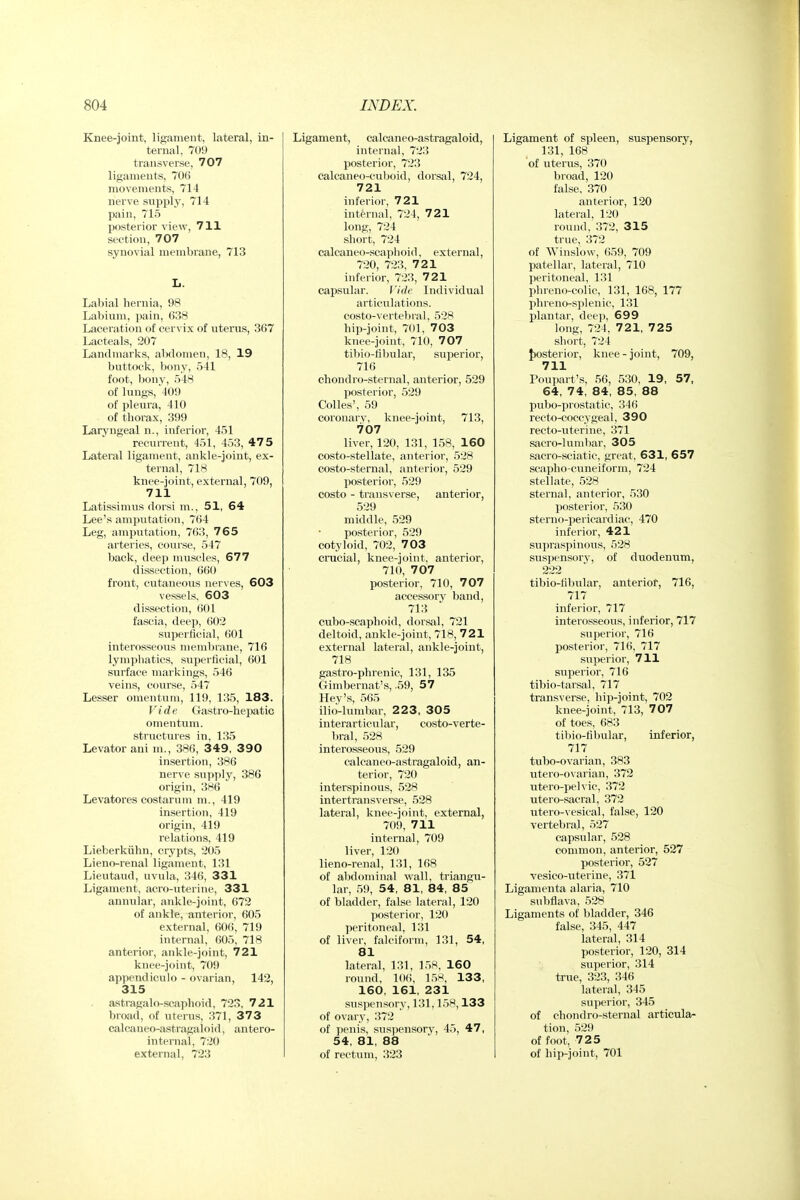 Knee-joint, ligament, lateral, in- ternal, 709 transverse, 707 ligaments, 706 movements, 714 nerve supply, 714 pain, 715 posterior view, 711 section, 707 synovial membrane, 713 L. Labial hernia, 98 Labium, pain, 638 Laceration of cervix of uterus, 367 Lacteals, 207 Landmarks, abdomen, 18, 19 buttock, bony, 541 foot, bonv, 548 of lungs, 409 of pleura, 410 of thorax, 399 Larjaigeal n., inferior, 451 recurrent, 451, 453, 47 5 Lateral ligament, ankle-joint, ex- ternal, 718 knee-joint, external, 709, 711 Latissimus dorsi m., 51, 64 Lee's amputation, 764 Leg, amputation, 763, 765 arteries, course, 547 back, deep muscles, 677 dissection, 660 front, cutaneous nerves, 603 vessels, 603 dissection, 601 fascia, deep, 602 superiicial, 601 interosseous memlKane, 716 lymphatics, superficial, 601 surface markings, 546 veins, course, 547 Lesser omentum, 119, 135, 183. Vide Gastro-hepatic omentum, .structures in, 135 Levator ani m., 386, 349, 390 insertion, 386 nerve supply, 386 origin, 386 Levatores costarum m., 419 insertion, 419 origin, 419 relations, 419 Lieberkiihn, crypts, 205 Lieno-renal ligament, 131 Lieutaud, uvula, 346, 331 Ligament, acro-uterine, 331 annular, ankle-joint, 672 of ankle, anterior, 605 external, 606, 719 internal, 605, 718 anterior, ankle-joint, 721 knee-joint, 709 appendiculo - ovarian, 142, 315 astragalo-scaphoid, 723, 721 broad, of uterus, 371, 373 calcaneo-astragaloid, antero- internal, 720 external, 723 Ligament, calcaneo-astragaloid, internal, 723 posterior, 723 calcaneo-cuboid, dorsal, 724, 721 inferior, 721 int&rnal, 724, 721 long, 724 short, 724 calcaneo-scaphoid, external, 720, 723, 721 inferior, 721?, 721 capsular. Vide Individual articulations. costo-verte))ral, 528 hip-joint, 701, 703 knee-joint, 710, 707 tibio-fibular, superior, 716 chondro-sternal, anterior, 529 Ijosterior, 529 Colics', 59 corouarv, knee-joint, 713, 707 liver, 120, 131, 158, 160 costo-stellate, anterior, 528 costo-sternal, anterior, 529 posterior, 529 costo - transverse, anterior, 529 middle, 529 posterior, 529 cotyloid, 702, 7 03 crucial, knee-joint, anterior, 710, 707 posterior, 710, 707 accessory band, 713 cubo-scaphoid, dorsal, 721 deltoid, ankle-joint, 718, 721 external lateral, ankle-joint, 718 gastro-phrenic, 131, 135 Gimbernat's, .59, 57 Key's, 565 ilio-lumbar, 223, 305 interarticular, costo-verte- bral, 528 interosseous, 529 calcaneo-astragaloid, an- terior, 720 interspinous, 528 intertransverse, 528 lateral, knee-joint, external, 70i), 711 internal, 709 liver, 120 lieno-renal, 131, 168 of abdominal wall, triangu- lar, i59, 54, 81, 84, 85 of bladder, false lateral, 120 posterior, 120 peritoneal, 131 of liver, falciform, 131, 54, 81 lateral, 131, 158, 160 round, 10(!, 15^, 133, 160, 161, 231 suspensory, 131,158,133 of ovary, 372 of penis, suspensory, 45, 47, 54, 81, 88 of rectum, 323 Ligament of spleen, suspensory, 131, 168 of uterus, 370 broad, 120 false, 370 anterior, 120 lateral, 120 round, 372, 315 true, 372 of Winslow, 659, 709 patellar, lateral, 710 peritoneal, 131 phreno-colic, 131, 168, 177 phreno-splenic, 131 plantar, deep, 699 long, 724, 721, 725 short, 724 J)Osterior, knee - joint, 709, 711 Poupart's, 56, 530, 19, 57, 64, 74, 84, 85, 88 pubo-piostatic, 346 recto-coccygeal, 390 recto-uterine, 371 sacro-lumbar, 305 sacro-sciatic, great, 631, 657 scapho-cuneiform, 724 stellate, 528 sternal, anterior, 530 posterior, 530 sterno-pericardiac, 470 inferior, 421 supraspinous, 528 suspensory, of duodenum, 222 tibio-fibular, anterior, 716, 717 inferior, 717 interosseous, inferior, 717 superior, 716 posterior, 716, 717 superior, 711 superior, 716 tibio-tar.sal, 717 transverse, hip-joint, 702 knee-joint, 713, 707 of toes, 683 tibio-fibular, inferior, 717 tubo-ovarian, 383 utero-ovarian, 372 utero-peh ic, 372 utero-sacral, 372 utero-vesical, false, 120 vertebral, 527 capsular, 528 connnon, anterior, 527 posterior, 527 vesico-uterine, 371 Liganienta alaria, 710 siibflava, 528 Ligaments of bladder, 346 false, 345, 447 lateral, 314 posterior, 120, 314 sriperior, 314 true, 323, 346 lateral, 345 superior, 345 of chondro-sternal articula- tion, 529 of foot, 725 of hip-joint, 701