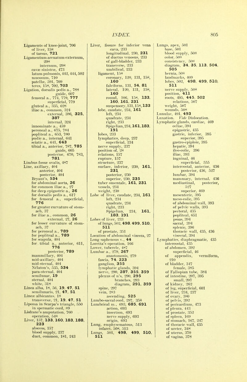 Ligaments of knee-joiut, 706 of liver, 158 of tarsus, 721 Ligamentum arcuatum externum, 298 internum, 298 cavae sinistrsp, 473 latum pulmonis, 442, 444, 502 mucosum, 710 patella-, 591, 709 teres, 158, 702, 703 Ligation, dorsalis pedis a., 788 guide, 607 femoral a., 774, 779, 777 superficial, 779 gluteal a., 335, 628 iliac a., common, 324 external, 386, 325, 387 internal, 324 innominate a., 459 peroneal a., 675, 784 popliteal a., 653, 780 pudic a., internal, 641 sciatica., 641, 643 tibial a., anterior, 787, 785 gxiide, 605 posterior, 670, 783, 781 Limbus fossae ovalis, 487 Line, axillary, 404 anterior, 404 posterior, 404 Bryant's, 534 for abdominal aorta, 26 for common iliac a., 27 for deep epigastric a., 26 for dorsalis pedis a., 617 for femoral a., superficial, 776 for greater curvature of stoni- acli, 37 for iliac a., common, 26 external, 27, 26 for lesser curvature of stom- ach, 37 for peroneal a., 789 for popliteal a., 789 for scapula, 404 for-tibial a., anterior, 611, 776 posterior, 789 mammillaiy, 404 mid-axillary, 404 mid-sternal, 404 Naaton's, 535, 534 para-sternal, 404 semilunar, 19 sternal, 404 white, 318 Linea alba, 18, 56, 19, 47, 51 semilunaris, 21, 47, 51 Lineii' albicantes. 18 transversit, 21, 19, 47, 51 Lipoma in Scarpa's triangle, 550 in spermatic cord, 89 Lisfranc's amputation, 760 operation, 54>^ Liver, 157, 133, 160, 183, 188, 223 abscess, 157 blood supply, 237 duct, common, 181, 243 Liver, fissure for inferior vena cava, 233 longitudinal, 230, 231 of ductus venosus, 233 of gall-bladder, 233 transverse, 233 umbilical, 233 ligament, 158 coronary, 120, 131, 158, 160 falciform, 131, 54, 81 lateral, 120, 131, 158, 160 round, 106, 158, 133, 160, 161, 231 suspensory, 131,158,133 lobe, caudate,234, 161 left, 234 quadrate, 234 right, 233 Spigelian, 234,161,183, 191 lobes, 233 lymphatics, deep, 237 superficial, 234 nerve supply, 237 position of, 28 relations, 157 rupture, 157 structure, 237 surface, inferior, 230, 161, 233, posterior, 230 superior, 230, 235 tuber omentale, 161, 231 vessels, 234 weight, 230 Lobe of liver, caudate, 234, 161 left, 234 quadrate, 234 right, 233 Spigelian, 234, 161, 183, 191 Lobes of liver, 233 of lungs, 502, 498, 499, 510, 511 of prostate, 351 Location of abdominal viscera, 27 Long saphenous v., 44 Loretta's operation, 166 Lower, tubercle, 487 Lumbar a., 279, 267 anastomosis, 279 fascia, 74, 223 ganglion, 355 lymphatic glands, 394 nerve, 290, 287, 355, 359 plexus of n's, 290, 2 9 5 branches, 293 diagram, 291, 359 spine, 297 vein, 283 ascending, 525 Lumbo-sacral cord, 297, 358 Lumbrical m., 693, 685, 691 action, 693 insertion, 693 nerve supply, 693 origin, 693 Lung, emphysematous, 513 infarct, 508, 513 Lungs, 501, 498, 499, 510, 511 Lungs, apex, 501 base, .501 blood supply, 508 color, 508 consistency, 50>^ dinfrram, 34, 35, 113, 504, 505 hernia, 508 landmarks, 409 lobes, 502, 498, 499. 5 10, 511 nerve supply, 508 position, 411 roots, 495, 445, 502 relations, 507 weight, 507 wounds, 508 Lunulae, 491, 493 Luxation. Vide Dislocation. Lymphatic glands, cardiac, 469 celiac, 394 epigastric, 435 gastric, inferior, 395 superior, 395 gastro-epiploic, 395 heijatic, 394 ileo-colic, 396 iliac, 393 inguinal, 46 superficial, .5.55 intercostal, anterior, 436 posterior, 436, 527 lumbar, 394 mammary, internal, 436 mediastinal, posterior, 527 superior, 469 mesenteric, 395 meso-colic, 395 of abdominal wall, 393 of pelvic walls, 393 pectoral, 435 popliteal, 651 psoas, 394 sacral, 394 splenic, 396 thoracic wall, 435, 436 visceral, 394 Lymphatics, diaphragmatic, 435 intercostal, 435 of abdomen, 392 superficial, 46 of appendix, vermiform, 210 of bladder, 347 female, 385 of Fallopian tube, 384 of intestine, 207, 395 small, 207 of kidney, 262 of leg, superficial, 601 of liver, 234, 237 of ovary, 380 of pelvis, 392 of pericardium, 473 of pleura, 443 of prostate, 352 of spleen, 169 of stomach, 167, 247 of thoracic wall, 435 of ureter, 348 of uterus, 370 of vagina, 378