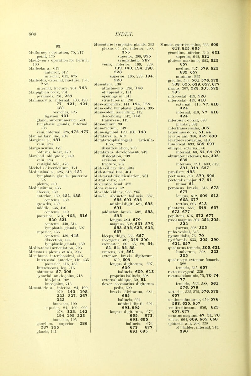 M. McBurney's operation, 75, 217 point, 175 MacEwen's operation for hernia, 100 Malleolar a., 613 anterior, 612 internal, 612, 675 Malleolus, external, fracture, 754, 755 internal, fracture, 754, 755 Malpighian body, 261 pyramids, 261, 259 Mammary a., internal, 403, 420, 77, 4:21, 424, 481 branches, 425 ligation, 401 gland, supernumerary, 549 lyninhatic glands, internal,  436 vein, internal, 426, 475, 477 Manimillary line, 404 Marginal a'., 481 vein, 4M4 Margo acutus, 479 obtusus, heart, 479 Marshall, oblique v., 449 vein, 483 vestigial fold, 473 Meckel's diverticulum, 171 Mediastinal a., 425, 518, 421 lymphatic glands, jjosterior, 527 ])leura, 440 Mediastinum, 436 abscess, 439 anterior, 439, 421, 438 contents, 439 grovpths, 439 middle, 4:56, 470 contents, 440 posterior, 513, 465, 516, 520, 521 contents, 440, 514 lymphatic glands, 527 superior, 436 contents, 439, 445 dissection, 444 lymphatic glands, 469 Medio-tarsal articulation, 723 Meissner's plexus of n's, 206 Membrane, interchondral, 416 intercostal, anterior, 416, 435 posterior, 416, 435 interosseous, leg, 716 obturator, 57, 305 synovial, ankle-joint, 718 hip-joint, 702 knee-joint, 713 Mesenteric a., inferior, 24, 199, 279. 143, 198, 223, 227, 267, 322 branches, 199 superior, 24, 190, 229, 278. 138, 143, 194, 198, 223 branches, 195 ganglion, superior, 286, 287, 355 glands, 141 j Mesenteric lymphatic glands, 395 plexus of n's, inferior, 290, 355 superior, 290, 355 sympathetic, 287 veins, inferior, 199. 229, 139, 148, 194, 198, 223 superior, 195, 229, 194, 223 Mesenterv, 136 attachments, 136, 143 of appendix, 141 openings in, 141 structures in, 190 Meso appendix, 141, 154, 155 Meso colic lymphatic glands, 395 Meso-colon, ascending, 142 descending, 142, 143 transverse, 119 Mesorchium, 90 Meso-rectum, 149 Meso-sigmoid, 120, 180, 143 Metatarsal a., 618 Metatarso-phalangeal articula- tion, 729 disarticulation, 758 Metatarsus, development, 749 dislocation, 739 excision, 746 fracture, 757 Mid-axillary line, .404 Mid-sternal' line, 404 Mid-tarsal disarticulation, 761 Mitral valve, 4!»2 Moderator l)and, 488 Mons veneris, 42 Movable kidney, 255, 265 Muscle, abductor liallucis, 687, 685, 691, 695 minimi digiti, 6H7, 685, 691 adductor l)revis, 598, 583, 595 longus, 594, 579 magnus, 598, 561, 57 6, 583, 595, 625, 635, 657 biceps, thigh, 656, 657 coccygeus, 391, 349, 390 cremaster, 60, (i5, 89, 54, 81, 84, 85, 88 crureus, 591, 561 extensor lirevis digitorum, 617, 609 longus digitorum, 607, 609 hallucis, 609, 613 proprius hallucis, 608 external ()l)li<|ue, 50, 81 flexor acccssoriiis digitorum pedis, ()90 brevis digitorum, 684, 685 hallucis, 694 minimi digiti, 694, 691, 695 longus digitorum, 676, 665, 673, 691, 695 hallucis, 67(>, 673, 677, 691, 695 Muscle, gastrocnemius, 663, 609, 613, 625, 665 gemellus, inferior, 642, 631 superior, 642, 631 gluteus maximus, 623, 625, 657 medius, 627, 579. 6 2 5, 639, 657 minimus. 633 gracilis, 59:!, 561, 576, 579, 583, 625, 639, 657, 677 iliacus, 307, 223, 30 5, 57 9, 595 infracostal, 419, 520 intercostal, 419, 418 external, 415, 77, 418, 424 internal, 416, 77, 418, 424 interossei, dorsal, 698 plantar, 697 intertransvei'salis, 305 latissinuis dorsi, 51, 64 levator ani. 386, 349, 3 90 levatores costaruni, 419 lumbrical, 693, 68 5, 691 oblique, external. 50 internal, 60, 54, 64, 70 obturator cxternus, 645, 305, 635 interims. 391, 600, 642, 391, 349, 657 papillarv, 485 pectinei'is, 594, 57 9, 59 5 pectoralis major, 47, 51 minor, 51 peroneus brevis, 615, 673, 677 longus, 612, 609, 613, 668, 677 tertius, 607, 613 plantaris, (i64, 649, 657, 673, 677 popliteus, 676, 67 2 , 67 7 psoas magnus, 304, 2 54, 305, 322 parvus, 308, 305 pubo-vesical, 345 pyraniidalis, 76, 70 pVrifoiniis, 633, 305 , 3 90, 631, 657 quadratus femoris, 305, 631 lum))orum, 308, 223, 305 quadriceps extensor femoris, 588 femoris, 645, 657 recto-coccygeal, 339 rectus alxiom in is, 75, 70, 74, 77 femoris, 5:!6, 588, 561, 576, 579 sartorius, 535,572, 576, 57 9, 657 seniimcnibranosus, 659, 576, 583, 625, 657 semitciidinosus, 656, 625, 657, 677 serratus magnus, 47, 51, 70 soleus, ()(> !, 609, 665, 668 sphincter ani, 20K, ;?39 of bladder, internal, 345, 390