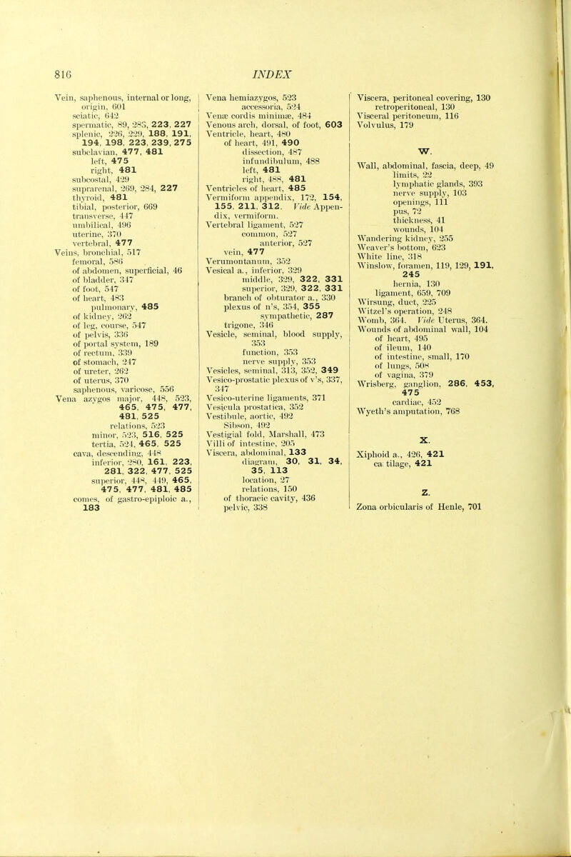 Vein, saphenous, internal or long, origin, 601 sciatic, 642 spermatic, 89, 283, 2 2 3, 227 splenic, 226, 229, 188, 191, 194, 198, 223, 239, 275 subclavian, 477, 481 left, 475 right, 481 subcostal, 429 suprarenal, 269, 284, 227 thyroid, 481 tibial, posterior, 669 transverse, 447 umbilical, 496 uterine, 870 vertebral, 477 Veins, bronchial, 517 femoral, 586 of abdomen, superficial, 46 of ))ladder, 347 of foot, 547 of heart, 483 pulmonary, 485 of kidney, 262 of leg, course, 547 of pelvis, 330 of portal system, 189 of rectum, 339 of stomach, 247 of ureter, 262 of uterus, 370 saphenous, varicose, 556 Vena azygos major, 448, 523, 465, 475, 477, 481, 525 relations, 523 minor, 523, 516, 525 tertia, 524, 46 5 , 525 cava, descend in<i', 44''^ inferior, 2>^(), 161, 223, 281, 322, 477, 525 sui)erior, 44^, 449, 465, 475, 477, 481, 485 comes, of gastro-epiploic a., 183 Vena hemiazygos, 523 accessoria, 524 Venae cordis minimse, 484 Venous arch, dorsal, of foot, 603 Ventricle, heart, 480 of heart, 491, 490 dissection, 487 infundibulum, 488 left, 481 right, 488, 481 Ventricles of heart, 485 Vermiform ap])endix, 172, 154, 155, 211, 312. Vkk Appen- dix, vermiform. Vertebral ligament, 527 common, 527 anterior, 527 vein, 477 Verumontanum, 352 Vesical a., inferior, 329 middle, 329, 32 2 , 331 superior, 329, 3 2 2, 331 branch of obturator a., 330 plexus of n's, 354, 355 sympathetic, 287 trigone, 346 Vesicle, seminal, blood supply, 353 function, 353 nerve sup])ly, 353 Vesicles, seminal, 313, 352, 349 Vesico-pro.static plexus of v's, 337, 347 Vesico-uterine ligaments, 371 Vesicula prostatica, 352 Vestibule, aortic, 492 Sibson, 492 Vestigial fold, Marshall, 473 Villi of intestine, 205 Viscera, abdominal, 133 dianTaiii, 30, 31, 34, 35, 113 location, 27 relations, 150 of thoracic cavity, 436 pelvic, 338 Viscera, peritoneal covering, 130 retroperitoneal, 130 Visceral peritoneum, 116 Volvulus, 179 W. Wall, abdominal, fascia, deep, 49 limits, 22 lymphatic glands, 393 nerve supply, 103 openings. 111 pus, 72 thickness, 41 wounds, 104 Wandering kidney, 255 Weaver's bottom, 623 White line, 318 Winslow, foramen, 119, 129, 191, 245 hernia, 130 ligament, 659, 709 Wirsung, duct, 225 Witzel's operation, 248 Womb, 364. Vide Uterus, 364. Wounds of abdominal wall, 104 of heart, 495 of ileum, 140 of intestine, small, 170 of lungs, 508 of vagina, 379 Wrisberg, ganglion, 286, 453, 475 cardiac, 452 Wyeth's amputation, 768 X. Xiphoid a., 426, 421 ca tilage, 421 Z. Zona orbicularis of Henle, 701