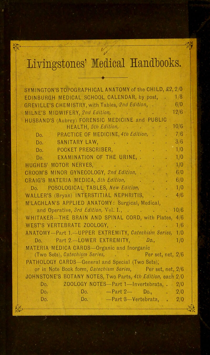 Livingstones' ledical Handbooks. SYMINGTON'S TOPOGRAPHICAL ANATOMY of the CHILD, £2,2/0 EDINBURGH MEDICAL SCHOOL CALENDAR, by post, . 1/8 GREVILLE'S CHEMISTRY, with Tables, ^wrffrf/f/o/?, . 6/0 MILNE'S MIDWIFERY, S'nfl'fc^/i'/o/?, 12/6 HUSBAND'S (Aubrey) FORENSIC MEDICINE and PUBLIC HEALTH, 5th Edition, .... 10/6 Do. PRACTICE OF MEDICINE,4^/; fflf/^/o/7, . .7/6 Do. SANITARY LAW, 3/6 Do. POCKET PRESCRIBER, .... 1/0 Do. EXAMINATION OF THE URINE, . .1/0 HUGHES' MOTOR NERVES, 1/0 GROOM'S MINOR GYNECOLOGY, 2/7rf frf/Y/on, . . 6/0 CRAIG'S MATERIA MEDICA, 5tli Edition, . . .6/0 Do. POSOLOGICAL TABLES, l^ew Edition, . . 1/0 WALLER'S (Bryan) INTERSTITIAL NEPHRITIS, . 4/6 M'LACHLAN'S APPLIED ANATOMY: Surgical, Medical, and Operative, Srrf frf/f/on, VoL I., .... 10/6 WHITAKER—THE BRAIN AND SPINAL CORD, with Plates, 4/6 WEST'S VERTEBRATE ZOOLOGY, 1/6 ANATOMY-Part 1.—UPPER EXTREMITY, Catecliism Series, 1/0 Do. Part 2.—LOWER EXTREMITY, ' Do., 1/0 MATERIA MEDICA CARDS—Organic and Inorganic (Two Sets), Catecliism Series, . . Per set, net, 2/6 PATHOLOGY CARDS—General and Special (Two Sets), or in Note Book form, Catecliism Series, Per set, net,,2/6 JOHNSTONE'S BOTANY NOTES, Two Parts, 4th Edition, each 2/0 Do. ZOOLOGY NOTES—Part 1—Invertebrata, . 2/0 Do. Do. —Part 2— Do., . 2/0 Do. Do. —Part3—Vertebrata, . 2/0