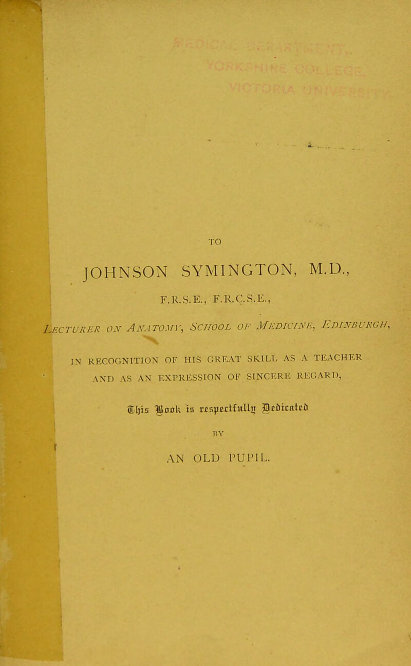 I TO JOHNSON SYMINGTON, M.D., F.R.S.E., F.R.C.S.E., 1 hCTURER O.V A.V.-ITO.V); SCHOOL OF Medicixe, EDrhmURGll, IN RECOGNITION OF HIS GREAT SRILT, AS A TEACHER AND AS AN EXPRESSION OF SINCERE REGARD, ®ljis ^odU is respectfully §eiiicnt£ii IIY r AN OLD I'UPIL.
