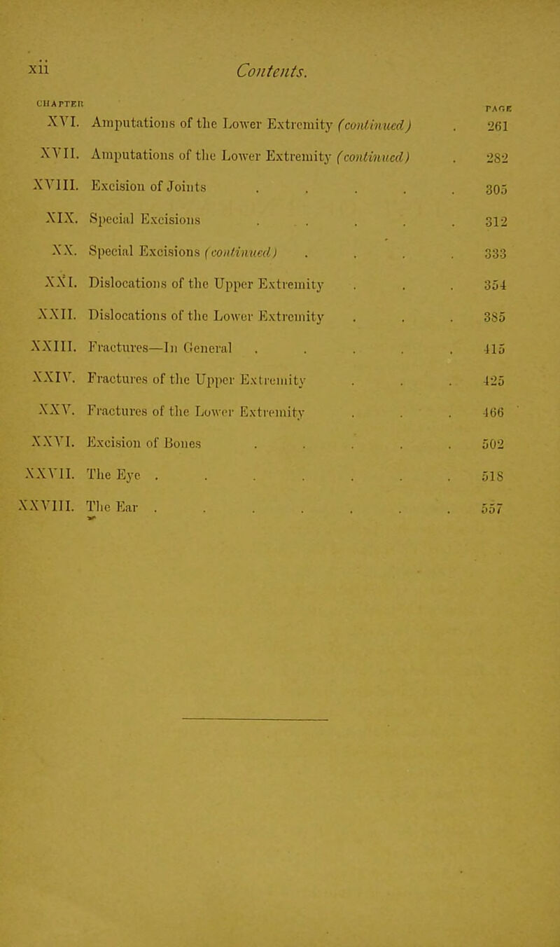 CIlAPTEn XVI. Ani2iutatioiis of the Lower Extremitj'('couWjiwerfj . 261 XA'Il. Amputations of tlie Lower Extreniitj-fcon^mMCf?; . 282 XA'IIL Excision of Joints ..... 305 XIX. Spcoiul Excisions . . . . . 312 XX. Special Excisions fco/f^zjii/erf; .... 333 XXI. Dislocations of the Upper Extremity . . 354 XXII. Dislocations of the Lower Extremity . . . 385 XXIII. Fractures—In General ..... 415 XXIV. Fractures of the Upper Extremity . . . 425 XXV. Fractures of the Lower Extremity . . . 466 XXVI. Exci-sion of Bones ..... 502 .XXVII. The Eye 518 .XXVllL The Ear 557