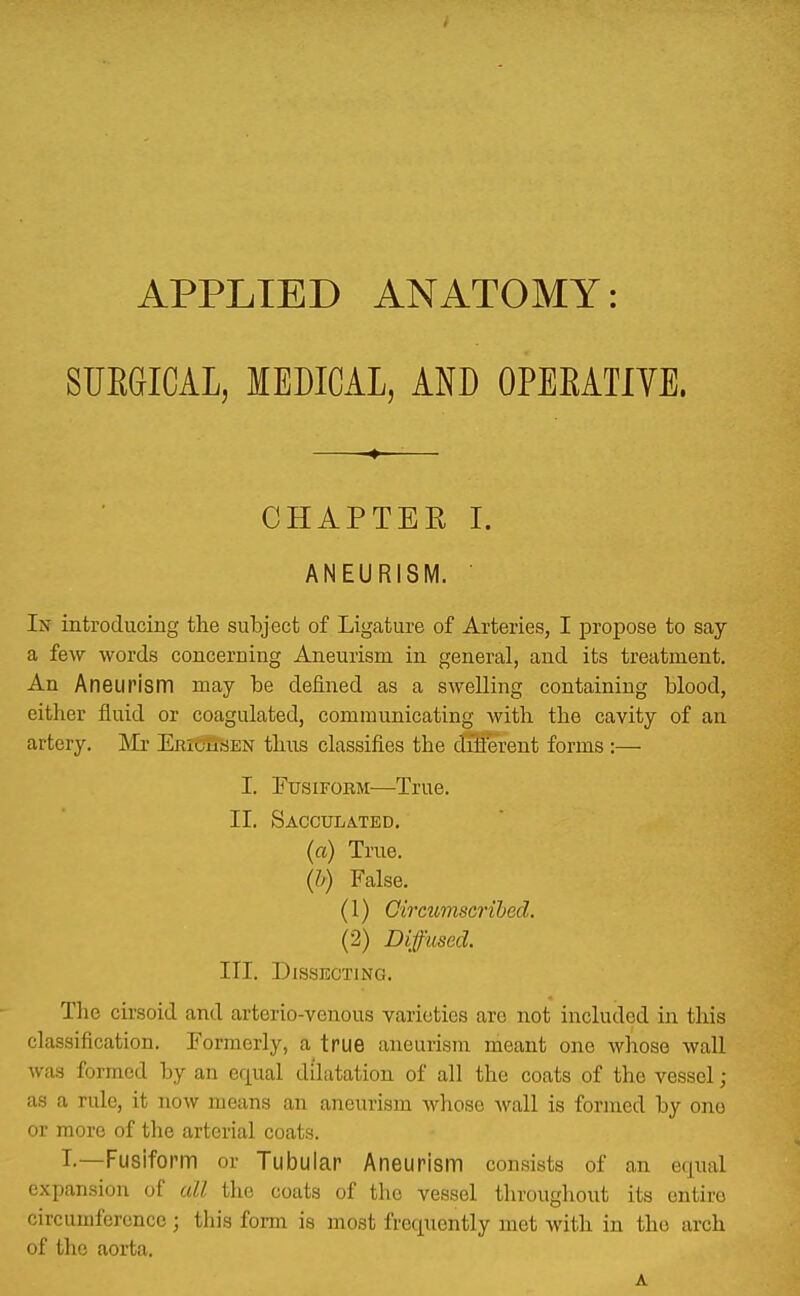 APPLIED ANATOMY: SUEGICAL, MEDICAL, AND OPERATIVE. —*~— CHAPTER I. ANEURISM. In introducing the subject of Ligature of Arteries, I propose to say a few words concerning Aneurism in general, and its treatment. An Aneurism may be defined as a swelling containing blood, cither fluid or coagulated, communicating with the cavity of an artery. Mr ERiOuciEN thus classifies the diflerent forms :— I. FtrsiFOEM—True. II. Sacculated. (a) True. (h) False. (1) Cirmmscrihed. (2) Diffused. III. Dissecting. The cirsoid and arterio-vcnous varieties are not included in this classification. Formerly, a true aneurism meant one whoso wall was formed by an equal dilatation of all the coats of the vessel ; as a rule, it now means an aneurism whose wall is formed by one or more of the arterial coats. I.—Fusiform or Tubular Aneurism consists of an equal expansion of all the coats of the vessel throughout its entire circumference ; this form is most frequently met with in the arch of the aorta. A