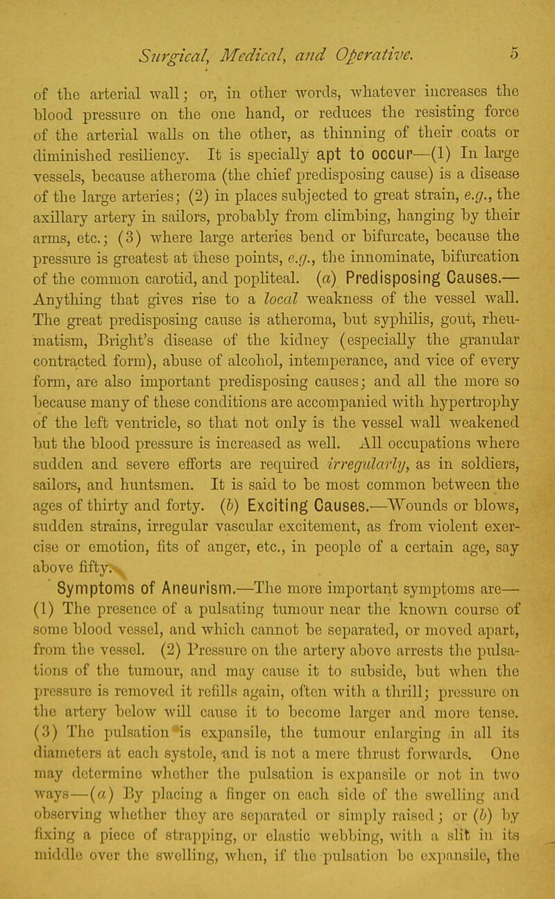 of the arterial wall; or, in other words, Avhatever increases the blood pressure on the one hand, or reduces the resisting force of the arterial walls on the other, as thinning of their coats or diminished resiliency. It is specially apt to OCCUP—(1) In large vessels, because atheroma (the chief predisposing cause) is a disease of the large arteries; (2) in places subjected to great strain, e.g., the axillary artery in sailors, probably from climbing, hanging by their arms, etc.; (3) where large arteries bend or bifui-cate, because the pressure is greatest at these j)oints, e.g., the innominate, bifurcation of the common carotid, and popliteal, (a) Predisposing Causes.— Anything that gives rise to a local weakness of the vessel wall. The great predisposing cause is atheroma, but syphilis, gout, rheu- matism, Bright's disease of the kidney (especially the granular contracted form), abuse of alcohol, intemperance, and vice of every foi-m, are also important predisposing causes; and all the more so because many of these conditions are accompanied with hypertrophy of the left ventricle, so that not only is the vessel wall weakened but the blood pressure is increased as well. All occupations where sudden and severe efforts are required irregularly, as in soldiers, sailors, and huntsmen. It is said to be most common between the ages of thirty and forty. (6) Exciting Causes.—Wounds or blows, sudden strains, irregular vascular excitement, as from violent exer- cise or emotion, fits of anger, etc., in people of a certain age, say above fifty.< Symptoms of Aneurism.—The more important symptoms are— (1) The presence of a pulsating tumour near the known course of some blood vessel, and which cannot be separated, or moved apart, from the vessel. (2) Pressure on the artery above arrests the pulsa- tions of the tumour, and may cause it to subside, but when the pressure is removed it refills again, often with a thrill; pressure on the artery below will cause it to become larger and more tense. (3) The pulsation*is expansile, the tumour enlarging in all its diameters at each systole, -and is not a mere thrust forwards. One may determine whether tlie pulsation is expansile or not in two ways—(o) By placing a finger on each side of the swelling and observing whether they are separated or simply raised; or {Ij) by fixing a piece of strapping, or clastic webbing, with a slit in its middle over the swelling, when, if the pulsation bo expansile, the