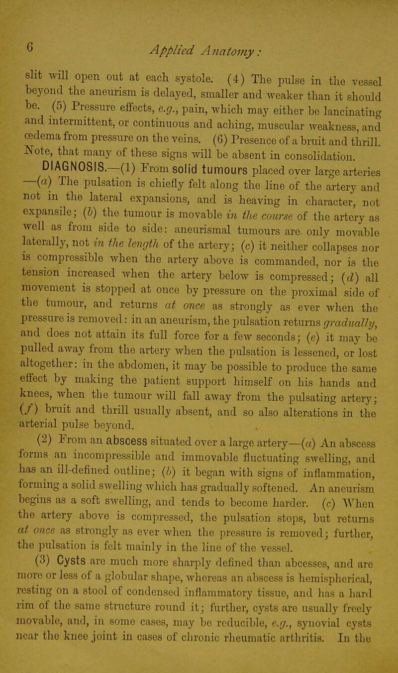 slit will open out at eacli systole. (4) The pulse in tlie vessel beyond the aneurism is delayed, smaller and weaker than it should be. (5) Pressure effects, e.g., pain, which may either be lancinating and nitermittent, or continuous and aching, muscular weakness, and (Bdema from pressure on the veins. (6) Presence of a bruit and thrill. Note, that many of these signs will be absent in consolidation. DIAGNOSIS.—(1) From solid tumours placed over large arteries —(a) The pulsation is chiefly felt along the line of the artery and not in the lateral expansions, and is heaving in character, not expansile; {b) the tumour is movable in the course of the artery as well as from side to side: aneurismal tumours are. only movable lateralljr, not in the length of the artery; (c) it neither coUapses nor IS compressible when the artery above is commanded, nor is the tension increased when the artery below is compressed; {d) all movement is stopped at once by pressure on the proximal side of the tumour, and returns at once as strongly as ever when the pressure is removed: in an aneurism, the pulsation returns gradually, and does not attain its full force for a few seconds; (e) it may be pulled away from the artery when the pulsation is lessened, or lost altogether: in the abdomen, it may be possible to produce the same effect by making the patient support himself on his hands and knees, when the tumour will fall away from the piUsating artery; (/) bruit and thrill usually absent, and so also alterations in the arterial pulse beyond. (2) From an abscess situated over a large artery—(«) An abscess forms an incompressible and immovable fluctuating swelling, and has an ill-defined outline; {h) it began with signs of inflammation, forming a solid swelling Mdiich has gradually softened. An aneurism begins as a soft swelling, and tends to become harder, (c) When the artery above is compressed, the pulsation stops, but returns at once as strongly as ever when the pressure is removed; further, the pulsation is felt mainly in the line of the vessel. (3) Cysts are much more sharply defined than abcesses, and are more or less of a globular shape, whereas an abscess is hemispljerical, resting on a stool of condensed inflammatory tissue, and has a hard rim of the same structure round it; further, cysts are usually freely movable, and, in some cases, may be reducible, e.g., synovial cysts near the knee joint in cases of chronic rheumatic arthritis. In the