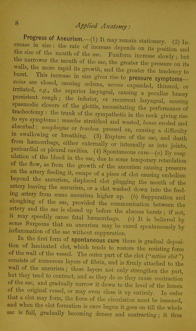 Progress of Aneurism.-(l) It may remain stationary. (2) In- crease an size: the rate of increase depends on its position and tlie size of the mouth of the sac. Fusiform increase slowly • but the narrower the mouth of the sac, the greater the pressure on its walls, the more rapid its growth, and the greater the tendency to burst. Ihis increase in size gives rise to pressure symptoms- ve^ns ^.. closed causing oedema, nerves expanded, thinned, or irritated, e.g., the superior laryngeal, causing a peculiar brassy persistent cough; the inferior, or recurrent laryngeal, causing spasmodic closure of the glottis, necessitating the performance of tracheotomy : the trunk of the sympathetic in the neck giving, rise to eye symptoms: muscles stretbhed and wasted, hones eroded and absorbed: cesopliarjus or tvacliea pressed on, causing a difficulty in swallowing or breathing. (3) Eupture of the sac, and death from haemorrhage, either externally or internally as into joints pericardial or pleural cavities. (4) Spontaneous cure-(«) By coa.' ula ion of the blood in the sac, due to some temporary reta;dation ot the flow, as from the growth of the aneurism causing pressure on the artery feeding it, escape of a piece of clot causing embolism beyond the aneurism, displaced clot plugging the mouth of the artery leaving the aneurism, or a cbt washed down into the feed- ing artery from some aneurism higher up. (5) Suppuration and sloughing of the sac, provided the communication between the artery and the sac is closed up before the abscess bursts; if not It may speedily cause fatal hemorrhage. (.) It is believed by some Surgeons that an aneurism maybe cured spontaneously by inflammation of the sac without suppuration. _ In the first form of spontaneous cure there is gradual deposi- tion of laminated clot, which tends to restore tlie resisting force of the wall of the vessel. The outer part of the clot active dot) consists of numerous layers of fibrin, and is firmly attached to the wall of the aneurism; these layers not only strengthen the part but they tend to contract, and as tliey do so tlicy cause contraction of the sac, and gradually narrow it down to the level of the lumen of the original vessel, or may even close it up entirely. In order that a clot may form, the force of the circulation must be lessened, and when the clot formation is once begun it goes on till the whole sac is full, gradually becoming denser and contracting; it thus