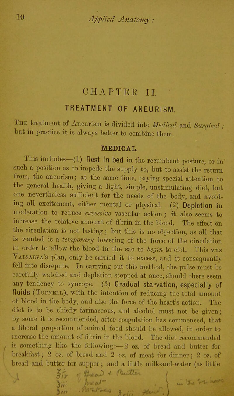 CHAPTEE II. • TREATMENT OF ANEURISM. The treatment of Aneurism is divided into Medical and Surgical; but ill practice it is always better to combine them. MEDICAL. This includes—(1) Rest in bed in the recumbent posture, or in such a position as to impede the supply to, but to assist the return from, the aneurism; at the same time, paying special attention to the general health, giving a light, simple, unstimulating diet, but one nevertheless sufficient for the needs of the body, and avoid- ing all excitement, either mental or physical. (2) Depletion in moderation to reduce excessive vascular action ; it also seems to increase the relative amount of fibrin in the blood. The effect on the circulation is not lasting; but this is no objection, as all that is wanted is a teniporanj lowering of the force of the circulation in order to allow the blood in the sac to begin to clot. This was Valsalva's plan, only he carried it to excess, and it consequently fell into disrepute. In carrying out this method, the pulse must be carefully watched and depletion stopped at once, should there seem any tendency to syncope. (3) Gradual starvation, especially of fluids (Tufnell), with the intention of reducing the total amount of blood in tlie body, and also the force of the heart's action. The diet is to be chiefly farinaceous, and alcohol must not be given; by some it is recommended, after coagulation has commenced, that a liberal proportion of animal food should be allowed, in order to increase the amount of fibrin in the blood. Q'lie diet recommended is something like the following:—2 oz. of bread and butter for breakfast; 2 oz. of bread and 2 oz. of meat for dinner; 2 oz. of bread and butter for supper; and a little milk-and-water (as little X