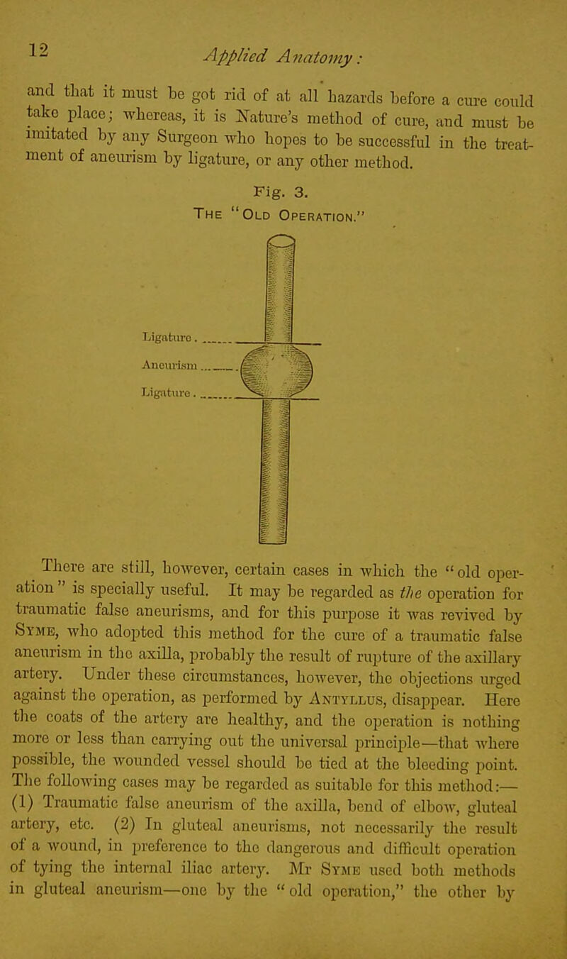 and that it must be got rid of at all hazards before a cure could take place; whereas, it is Nature's method of cure, and must be imitated by any Surgeon who hopes to be successful in the treat- ment of aneurism by ligature, or any other method. Fig. 3. The Old Operation. There are still, however, certain cases in which the  old oper- ation  is specially useful. It may be regarded as the operation for traumatic false aneurisms, and for this purpose it was revived by Syme, who adopted this method for the cure of a traumatic false aneurism in the axilla, probably the result of rupture of the axillary artery. Under these circumstances, however, the objections urged against the operation, as performed by Antyllus, disappear. Here the coats of the artery are healthy, and the operation is nothing more or less than carrying out the universal principle—that where possible, the wounded vessel should be tied at the bleeding point. The following cases may be regarded as suitable for this method:— (1) Traumatic false aneurism of the axilla, bend of elbow, gluteal artery, etc. (2) In gluteal aneurisms, not necessarily the result of a wound, in iireference to the dangerous and difficult operation of tying the internal iliac artery. Mr Syme used both methods in gluteal aneurism—one by tlie old operation, the other by