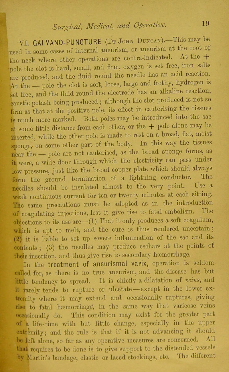 YI. GALVANO-PUNCTURE (Dr John Duncan).—This may be used in some cases of internal aneurism, or aneurism at the root of the neck where other operations are contra-indicated. At the + pole the clot is hard, small, and firm, oxygen is set free, iron salts are produced, and the fluid round the needle has an acid reaction. ■At the — pole the clot is soft, loose, large and frothy, hydrogen is set free, and the fluid round the electrode has an alkaline reaction, caustic potash being produced; although the clot produced is not so firm as that at the positive pole, its efl-ect in cauterising the tissues is much more marked. Both poles may be introduced into the sac at some httle distance from each other, or the + pole alone may bo inserted, while the other pole is made to rest on a broad, flat, moist sponge,, on some other part of the body. In this way the tissues near the — pole are not cauterised, as the broad sponge forms, as it were, a wide door through which the electricity can pass under low pressure, just like the broad copper plate which should always form the ground termination of a lightning conductor. The needles should be insulated almost to the very point. Use a M'eak continuous current for ten or twenty minutes at each sitting. The same precautious must be adopted as in the introduction of coagulating injections, lest it give rise to fatal embolism. The objections to its use are—(1) That it only produces a soft coagulum, which is apt to melt, and the cure is thus rendered uncertain; (2) it is liable to set up severe inflammation of the sac and its contents; (-3) the needles may produce eschars at the points of their insertion, and thus give rise to secondary htBmorrhage. In the treatment of aneurismal varix, operation is seldom called for, as there is no true aneurism, and the disease has but Httlc tendency to spread. It is chiefly a dilatation of veins, and it rarely tends to rupture or ulcerate — except in the lower ex- tremity where- it may extend and occasionally ruptures, giving rise to fatal htcmorrhagC, in the same way that varicose veins occa.sionally do. This condition may exist for the greater part of \ life-time with but little change, especially in the upper extfemity; and the rule is that if it is not advancing it should he l(;rt alone, so far as any operative measures are concerned. All that requires to be done is to give support to the distended vessels by ^Fn.rtin's bandage, elastic or laced stoclcings, etc. The difiorent