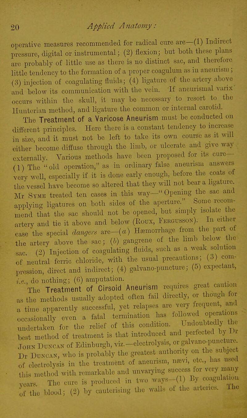 operative measures reconnnended for radical cure are—(1) Indirect pressure, digital or instrumental; (2) flexion; but Loth these plans are probably of little use as there is no distinct sac, and therefore little tendency to the formation of a proper coagulum as in aneurism; (.S) injection of coagulating fluids; (4) ligature of the artery above and below its communication with the vein. 'If aueurismal vanx- occurs within the skull, it may be necessary to resort to the llunterian method, and ligature the common or internal carotid. The Treatment of a Varicose Aneurism must be conducted on diflercnt principles. Here there is a constant tendency to increase in size, and it must not be left to take its own course as it will cither become diffuse through the limb, or ulcerate and give way externally. Various methods have been proposed for its cure— (l)The old opomtion, as in ordinary false aneurism answers very weU, especially if it is done early enough, before the coats of the vessel have become so altered that they will not bear a ligature m Symb treated ten cases in this way- Opening the sac and applyin<^ ligatures on both sides of the aperture. Some recom- mend that the sac should not be opened, but simply isolate the artery and tie it above and below (Roux, Fergusson). In either case the special danger, are-(a) Haemorrhage from the part ot the artery above the sac; {b) gangrene of the limb below the sac (2) Injection of coagulating fluids, such as a weak solution of neutral ferric chloride, with the usual precautions; (3) coin- pression, direct and indirect; (4) galvano-puncture; (5) expectant, ■/.e., do nothing; (6) amputation. The Treatment of Cirsoid Aneurism rcpures great caution us the methods u.sually adopted often fail directly, or though for u time apparently successful, yet relapses are very frequent, and occasionaUy even a fatal termination has ^^f^^^ undertaken for the relief of this condition. Undoubtedly tl best method of treatment is that introduced and perfected by Di John Duncan of Edinburgh, viz.-electrolysis, or galvano-punctur.- Dr Duncan, who is probably the greatest authority on the subjcc of electrolysis in the treatment of aneurism, na^vi, etc., has used this method with remarkable and unvarying success lor very many ™ The cure is produced in two w'ays-(l) By coagulaliun of the blood; (2) by cauterising the walls of the artenes. ihe