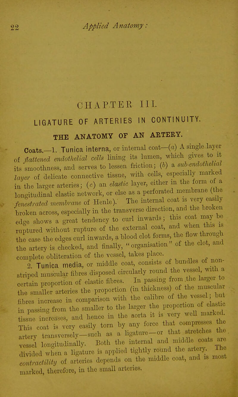 CHAPTER III. LIGATURE OF ARTERIES IN CONTINUITY. THE ANATOMY OF AN ARTERY. Coats.—1. Tunica interna, or internal coat—(a) A single layer of fi.attened endoihelial cells lining its lumen, which gives to it its smoothness, and serves to lessen friction; (6) a mh-endothehal layer of delicate connective tissue, with ceUs, especially marked in the larger arteries; (c) an ela^tio layer, either in the form of a loncatudinal elastic network, or else as a perforated membrane (the fenestrcded memhrane of Henle).' The internal coat as very easily broken across, especially in the transverse direction and the broken edge shows a great tendency to curl inwards; this coat may be ruptured without rupture of the external coat, and when this s the case the edges curl inwards, a blood clot forms the ^o.i^o.^ the artery is checked, and finally, organisation of the clot, and complete obliteration of the vessel, takes place. 2. Tunica media, or middle coat, consists of bundles of non- striped muscular fibres disposed circidarly round the vesse , mth a certain proportion of elastic fibres. In passing from ^the larger to he si icr arteries the proportion (in thickness) of the muscular fibres increase in comparison with the calibre of the vessel ; bu in passing from the smaller to the larger the proportion of elastic tissue increases, and hence in the aorta it is very well marked This coat is vlry easily torn by any force that compresses he Tt ry tansverse^y-sJch as a ligature-or that stretches the. veS lo'gitudinany. Both the internal -d middle coats ^r^^ divided when a ligature is applied tightly round the arlerj;. Iho Z^!^cfmty of arteries depends on the middle coat, and is most marked, therefore, in the small arteries.