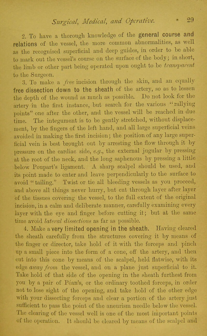 2. To have a tlioroiigh knowledge of the general course and relations of the vessel, the more common abnormalities, as well as the recognised superficial and deep guides, in order to be able to mark out the vessel's course on the surface of the body; in short, the limb or other part being operated upon ought to be tmnxpavent to the Surgeon. 3. To make a frue incision through the skin, and. an equally free dissection down to the sheath of the artery, so as to lessen the depth of the wound as much as possible. Do not look for tlie artery in the first instance, but search for the various rallying points one after the other, and the vessel Avill be reached in due time. The integument is to be gently stretched, without displace- ment, by the fingers of the left hand, and all large superficial veins avoided in making the first incision; the position of any large super- ficial vein is best brought out by arresting the flow through it by pressure on the cardiac side, e.g., the external jugular by pressing at the root of the neck, and the long saphenous by pressing a little below Poupart's hgament. A sharp scalpel should be used, aud its point made to enter and leave perpendicularly to the surface to avoid  tailing. Twist or tie all bleeding vessels as you proceed, and above all things never hurry, but cut through layer after layer of the tissues covering the vessel, to the full extent of the original incision, in a calm and deliberate manner, carefully examining every layer with the eye and finger before cutting it; but at the same time avoid lateral di!^xei'ti(niii as far as possible. 4. Make a very limited opening in the sheath. Having cleared the sheath carefully from the structures covering it by means of the finger or director, take hold of it with the forceps and pinch up a small piece into the form of a cone, ofi the artery, and then cut into this cone by means of the scalpel, held flatwise, with its edge awft/y/Vo?ft the vessel, and on a plane just superficial to it. Take hold of that side of the opening in the .sheath furthest from you by a pair of Pcan's, or the ordinary toothed forceps, in order not to lose sight of the opening, and take hold of the other edge witli your dissecting forceps and clear a portion of the artery just sufficient to pass the point of the aneurism needle below the vessel. The clearing of the vessel well is one of the most important points of the uiiuration. It should be cleared by means of the scalpel and