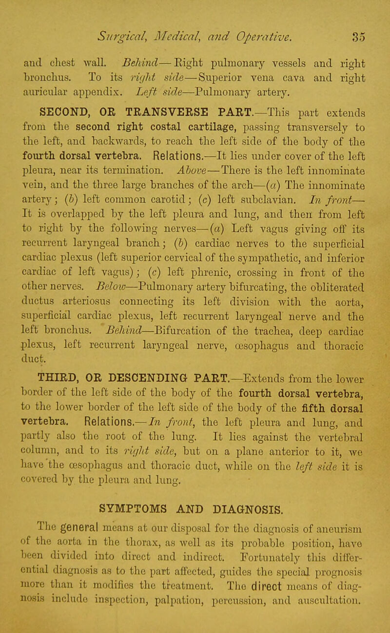 and chest wall. BeMnd—Eight pulmonary vessels and right hronchus. To its riijlit side—Superior vena cava and right auricular appendix. Left side—Pulmonary artery. SECOND, OR TRANSVERSE PART.—This part extends from the second right costal cartilage, passing transversely to the left, and backwards, to reach the left side of the body of the fourth dorsal vertebra. Relations.—It lies under cover of the left pleura, near its termination. Above—There is the left innominate vein, and the three large branches of the arch—(a) The innominate artery; (b) left common carotid; (c) left subclavian. In front— It is overlapped by the left pleura and lung, and then from left to right by the following nerves—{a) Left vagus giving off its recurrent laryngeal branch; (h) cardiac nerves to the superficial cardiac plexus (left superior cervical of the sympathetic, and inferior cardiac of left vagus); (c) left phrenic, crossing in front of the other nerves. Beloiv—Pulmonary artery bifurcating, the obliterated ductus arteriosus connecting its left division with the aorta, superficial cardiac plexus, left recurrent laryngeal nerve and the left bronchus. Behind—Bifurcation of the trachea, deep cardiac plexus, left recurrent laryngeal nerve, oesophagus and thoracic duct. THIRD, OR DESCENDING PART.—Extends from the lower border of the left side of the body of the fourth dorsal vertebra, to the lower border of the left side of the body of the fifth dorsal vertebra. Relations.—front, the left pleura and lung, and partly also the root of the lung. It lies against the vertebral column, and to its rujht side, but on a plane anterior to it, we have the oesophagus and thoracic duct, while on the left side it is covered by the pleura and lung. SYMPTOMS AND DIAGNOSIS. Tlie general means at our disposal for the diagnosis of aneurism of the aorta in the thorax, as well as its probable position, have been divided into direct and indirect. Fortunately this differ- ential diagnosis as to the part affected, guides the special prognosis more than it modifies the treatment. Tlio direct means of diag- nosis include inspection, palpation, percussion, and auscultation.