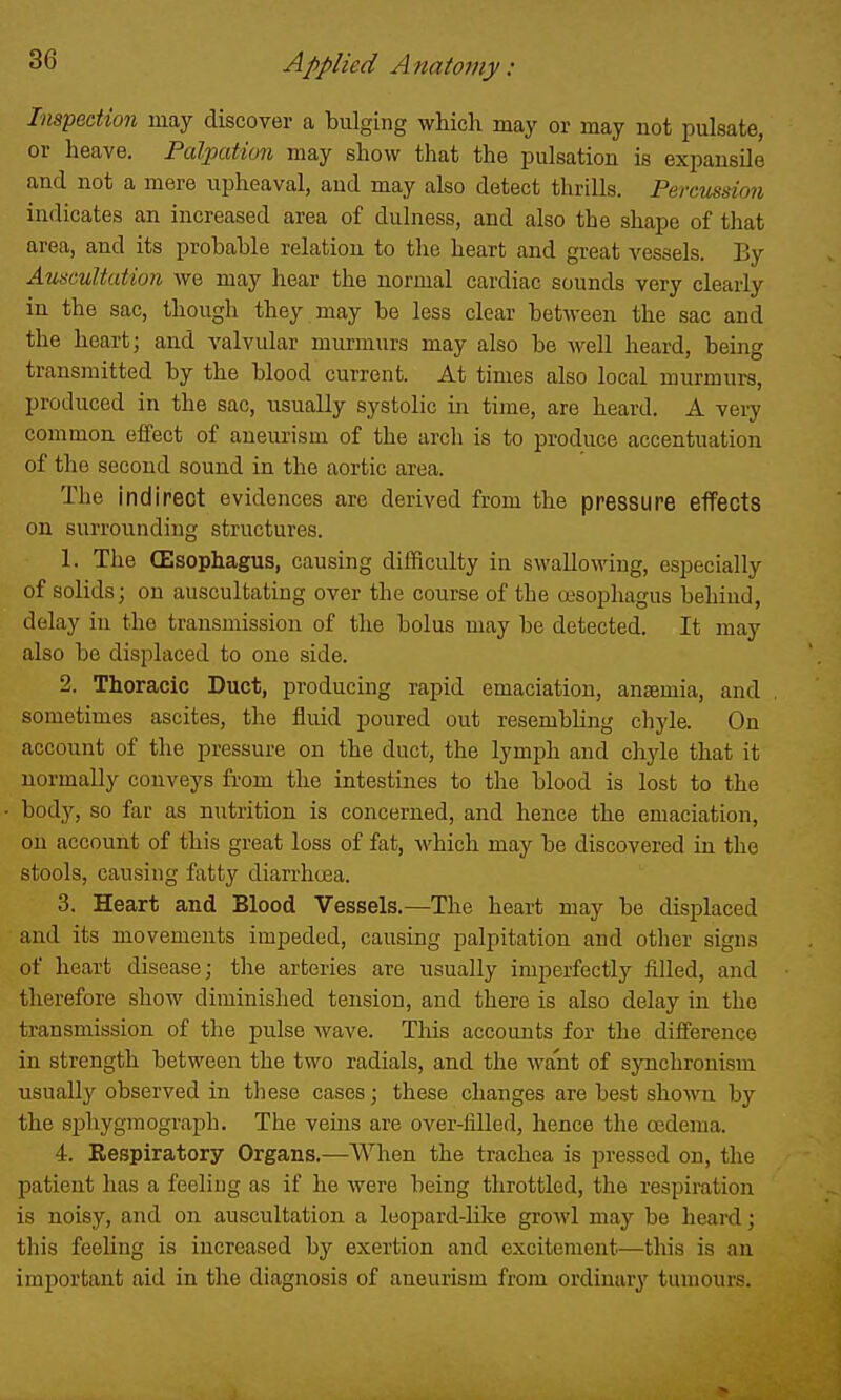 Inspection may discover a bulging which may or may not pulsate, or heave. Palpation may show that the pulsation is expansile and not a mere upheaval, and may also detect thrills. Percussion indicates an increased area of dulness, and also the shape of that area, and its probable relation to tlie heart and great vessels. By Auscultation we may hear the normal cardiac sounds very clearly in the sac, though they may be less clear between the sac and the heart; and valvular murmurs may also be well heard, being transmitted by the blood current. At times also local murmurs, produced in the sac, usually systolic in time, are heard. A very common effect of aneurism of the arch is to produce accentuation of the second sound in the aortic area. The indirect evidences are derived from the pressure effects on surrounding structures. 1. The (Esophagus, causing difficulty in swallowing, especially of solids; on auscultating over the course of the esophagus behind, delay in the transmission of the bolus may be detected. It may also be displaced to one side. 2. Thoracic Duct, producing rapid emaciation, anemia, and sometimes ascites, the fluid poured out resembhng chyle. On account of the pressure on the duct, the lymph and chyle that it normally conveys from the intestines to the blood is lost to the body, so far as nutrition is concerned, and hence the emaciation, on account of this great loss of fat, which may be discovered in the stools, causing fatty diarrhoBa. 3. Heart and Blood Vessels.—The heart may be displaced and its movements impeded, causing palpitation and other signs of heart disease; the arteries are usually imperfectly filled, and therefore show diminished tension, and there is also delay in the transmission of the pulse wave. This accounts for the difference in strength between the two radials, and the want of synchronism usually observed in these cases; these changes are best shown by the sphygmograph. The veins are over-filled, hence the oedema. 4. Respiratory Organs.—AVhen the trachea is pressed on, the patient has a feeling as if he were being throttled, the respimtion is noisy, and on auscultation a leopard-like growl may be heard; this feeling is increased by exertion and excitement—this is an important aid in tlie diagnosis of aneurism from ordinary tumours.