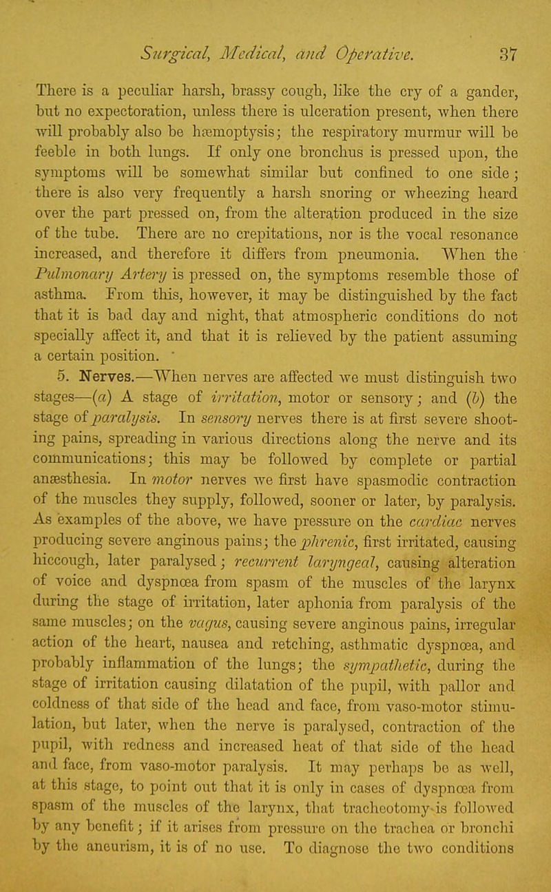 There is a peculiar harsh, brassy cough, lUce the cry of a gander, but no expectoration, unless there is ulceration present, when there Tvill probably also be hfemoptysis; the respiratory murmur will be feeble in both lungs. If only one bronchus is pressed upon, the symptoms will be somewhat similar but confined to one side; there is also very frequently a harsh snoring or wheezing heard over the part pressed on, from the alteration produced in the size of the tube. There are no crepitations, nor is the vocal resonance increased, and therefore it differs from pneumonia. When the Piilmonarij Artery is pressed on, the symptoms resemble those of asthma. From this, however, it may be distinguished by the fact that it is bad day and night, that atmospheric conditions do not specially affect it, and that it is relieved by the patient assuming a certain position. ' 5. Nerves.—When nerves are affected we must distinguish two stages—(ci) A stage of irritation, motor or sensory; and (h) the stage of paralysis. In sensory nerves there is at first severe shoot- ing pains, spreading in various directions along the nerve and its communications J this may be followed by complete or partial anaesthesia. In motor nerves we first have spasmodic contraction of the muscles they supply, foUoAved, sooner or later, by paralysis. As examples of the above, we have pressure on the cardiac nerves producing severe anginous pains; phrenic, first irritated, causing hiccough, later paralysed; recurrent laryngeal, causing alteration of voice and dyspnoea from spasm of the muscles of the larynx during the stage of ii-ritatiou, later aphonia from paralysis of the same muscles; on the vagus, causing severe anginous pains, irregular action of the heart, nausea and retching, asthmatic dyspnoea, and probably inflammation of the lungs; the sympathetic, during the stage of irritation causing dilatation of the pupil, with pallor and coldness of that side of the head and face, from vaso-motor stimu- lation, but later, when the nerve is paralysed, contraction of the pupil, with redness and increased heat of that side of the head and face, from vaso-motor paralysis. It may perhaps be as well, at this stage, to point out that it is only in cases of dyspnoea from spasm of the muscles of the larynx, that tracheotomy^is followed by any benefit; if it arises from pressure on the trachea or bronchi by the aneurism, it is of no use. To diagnose the tAvo conditions