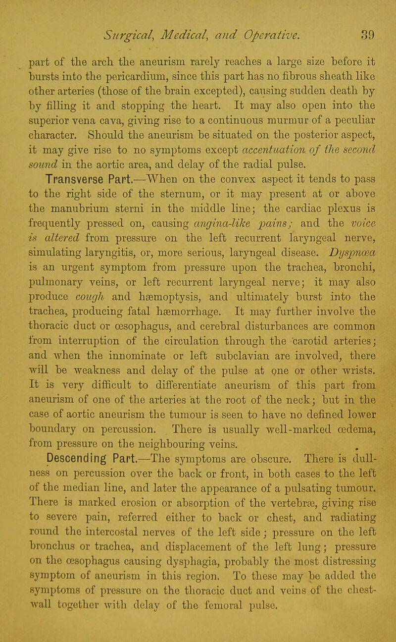 part of the arch the aneurism rarely reaches a large size before it bursts into the pericardium, since this part has no fibrous sheath like other arteries (those of the brain excepted), causing sudden death by by filling it and stopping the heart. It may also open into the superior vena cava, giving rise to a continuous murmur of a peculiar character. Should the aneurism be situated on the posterior aspect, it may give rise to no symptoms except accentuation of the second sound in the aortic area, and delay of the radial pulse. Transverse Part.—When on the convex aspect it tends to pass to the right side of the sternum, or it may present at or above the manubrium sterni in the middle line; the cardiac plexus is frequently pressed, on, causing angina-like j:)a««s; and the voice is altered from pressure on the left recurrent laryngeal nerve, simulating laryngitis, or, more serious, laryngeal disease. Dijspnma is an urgent symptom from pressure upon the trachea, bronchi, pulmonary veins, or left recurrent laryngeal nerve; it may also j)roduce cough and haemoptysis, and ultimately burst into the trachea, producing fatal haemorrhage. It may further involve the thoracic duct or oesophagus, and cerebral disturbances are common from interruption of the circulation through the -carotid arteries; and when the innominate or left subclavian are involved, there wiU be weakness and delay of the pulse at one or other wrists. It is very difficult to differentiate aneurism of this part from aneurism of one of the arteries at the root of the neck; but in the case of aortic aneurism the tumour is seen to have no defijied lower boundary on percussion. There is usually well-marked 03dema, from pressure on the neighbouring veins. Descending Part.—The symptoms are obscure. There is dull- ness on percussion over the back or front, in both cases to the left of the median line, and later the appearance of a pulsating tumour. There is marked erosion or absorption of the vertebrae, giving rise to severe pain, referred either to back or chest, and radiating round the intercostal nerves of the left side; pressure on the left bronchus or trachea, and displacement of the left lung; pressure on the oesophagus causing dysphagia, probably the most distressing symptom of aneurism in this region. To these may be added tlio symptoms of pressure on the thoracic duct and veins of the chest- wall together with delay of the femoral pulse.