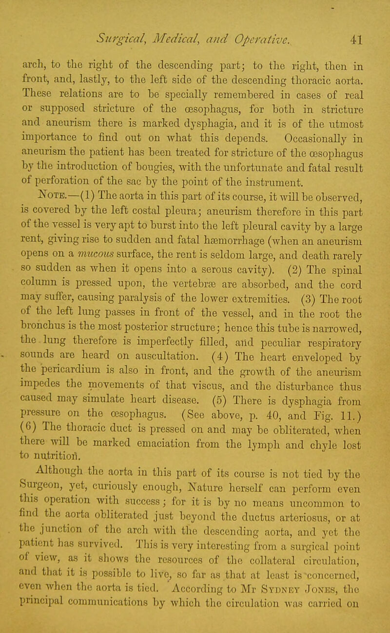 arch, to the right of tlie descending part; to the right, then in front, and, lastly, to the left side of the descending thoracic aorta. These relations are to he specially remembered in cases of real or supposed stricture of the oesophagus, for both in stricture and aneurism there is marked dysphagia, and it is of the iitmost importance to find out on what this depends. Occasionally in aneurism the patient has been, treated for stricture of the oesophagus by the introduction of bougies, with the unfortunate and fatal result of perforation of the sac by the point of the instrument. Note.—(1) The aorta in this part of its course, it will be observed, is covered by the left costal pleura; aneurism therefore in this part of the vessel is very apt to burst into the left pleural cavity by a large rent, giving rise to sudden and fatal haemorrhage (when an aneurism opens on a mucous surface, the rent is seldom large, and death rarely so sudden as when it opens into a serous cavity). (2) The spinal column is pressed upon, the vertebrte are absorbed, and the cord may suffer, causing paralysis of the lower extremities. (3) The root of the left lung passes in front of the vessel, and in the root the bronchus is the most posterior structure; hence this tube is narrowed, the lung therefore is imperfectly filled, and peculiar respiratory sounds are heard on auscultation. (4) The heart enveloped by the pericardium is also in front, and the growth of the aneurism impedes the movements of that viscus, and the disturbance thus caused may simulate heart disease. (5) There is dysphagia from pressure on the oesophagus. (See above, p. 40, and Fig. 11.) (6) The thoracic duct is pressed on and may be obliterated, when there wiU be marked emaciation from the lympli and chyle lost to nutrition. Although the aorta in this part of its course is not tied by the Surgeon, yet, curiously enough, Nature herself can perform even this operation with success; for it is by no means uncommon to find the aorta obliterated just beyond the ductus arteriosus, or at the junction of the arch with tlie descending aorta, and yet the patient has survived. This is very interesting from a surgical point of view, as it shows the resources of the collateral circulation, and that it is possible to live, so far as that at least is ^concerned, even when the aorta is tied. 'According to Mr Sydney Jones, the principal communications by which the circulation was carried on