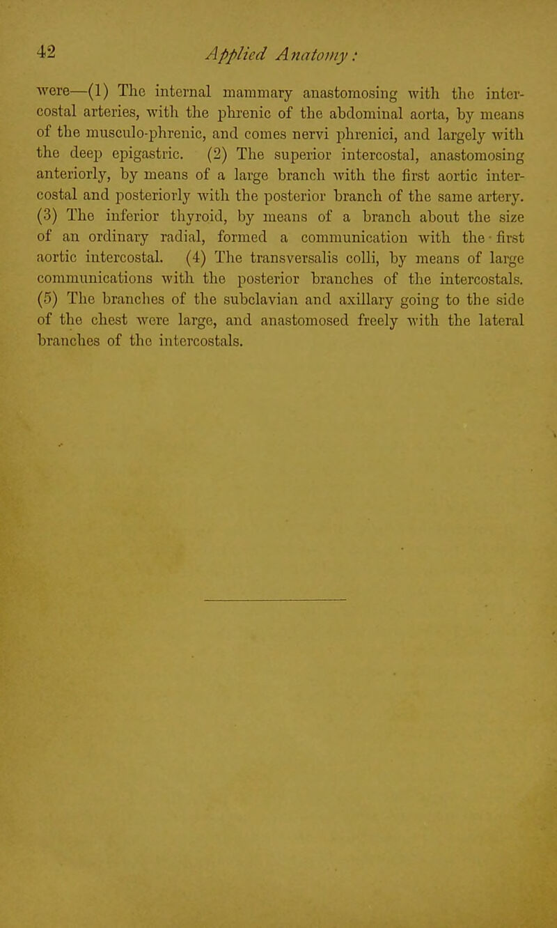 wore—(1) The internal mammary anastomosing with the inter- costal arteries, with the phi-enic of the abdominal aorta, by means of the musculo-phrenic, and comes nervi phrenici, and largely with the deep epigastric. (2) The superior intercostal, anastomosing anteriorly, by means of a large branch with the first aortic inter- costal and posteriorly with the posterior branch of the same artery. (3) The inferior thyroid, by means of a branch about the size of an ordinary radial, formed a communication with the • first aortic intercostal. (4) Tlie transversalis colli, by means of large communications with the posterior branches of the intercostals. (5) The branches of the subclavian and axillary going to the side of the chest were large, and anastomosed freely with the lateral branches of the intercostals.