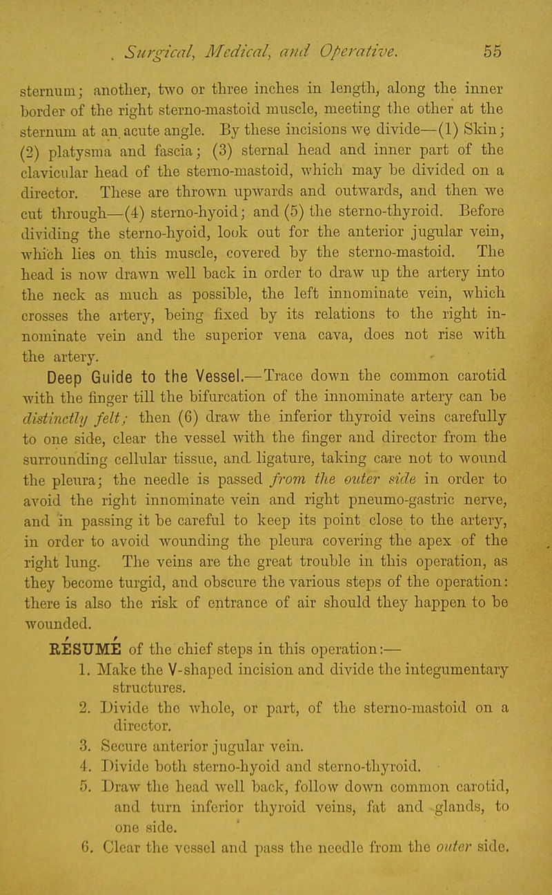sternum; another, two or three inches in length, along the inner horder of the right sterno-mastoid muscle, meeting the other at the sternum at an, acute angle. By these incisions we divide—(1) Sldn; (2) platysma and fascia; (3) sternal head and inner part of the clavicular head of the sterno-mastoid, which may be divided on a director. These are thrown upwards and outwards, and then we cut through—(4) sterno-hyoid; and (5) the sterno-thyroid. Before dividing the sterno-hyoid, locjk out for the anterior jugular vein, which lies on this muscle, covered by the sterno-mastoid. The head is now drawn well back in order to draw up the artery into the neck as much as possible, the left innominate vein, which crosses the artery, being fixed by its relations to the right in- nominate vein and the superior vena cava, does not rise with the artery. Deep Guide to the Vessel.—Trace down the common carotid with the finger till the bifurcation of the innominate artery can be distinctly felt; then (6) draw the inferior thyroid veins carefully to one side, clear the vessel with the finger and director from the surrounding cellular tissue, and, ligature, taking care not to wound the pleura; the needle is passed from the outer side in order to avoid the right innominate vein and right pneumo-gastric nerve, and 'in passing it be careful to keep its point close to the artery, in order to avoid wounding the pleura covering the apex of the riglit lung. The veins are the great trouble in this operation, as they become turgid, and obscure the various steps of the operation: there is also the risk of entrance of air should they happen to be wounded. I r RESUME of the chief steps in this operation:— 1. Make the V-shaped incision and divide the integumentary structures. 2. Divide the whole, or part, of the sterno-mastoid on a director. 3. Secure anterior jugular vein. 4. Divide both sterno-hyoid and sterno-thyroid. 5. Draw the head well back, follow down common carotid, and turn inferior thyroid veins, fat and -glands, to one side. G, Clear the vessel and pass tlic needle from the outer side.