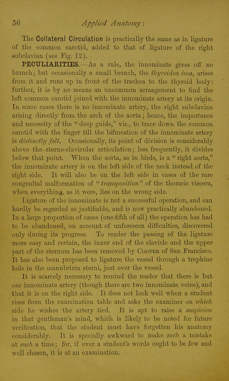 The Collateral Circulation is practically the same as in ligature of the common carotid, added to that of ligature of the right subclavian (see Fig. 12). PECULIARITIES.—As a rule, the innominate gives off no branch; but occasionally a small branch, the thyroidea ivia, arises from it and runs up in front of the trachea to the thyroid body: further, it is by no means an uncommon arrangement to find the left common carotid joined with the innominate artery at its origin. In some cases there is no innominate artery, the right subclavian arising directly from the arch of the aorta; hence, the imjiortance and necessity of the  deep guide, viz., to trace do^vn the common carotid with the finger till the bifurcation of the innominate artery is distinethj feli. Occasionally, its point of division is considerably above the. sterno-clavicular articulation; less frequently, it divides below that point. When the aorta, as in birds, is a  right aorta, the innominate artery is on the left side of the neck instead of the right side. It will also be on the left side in cases of the rare congenital malformation of ^^transposition of the thoracic viscera, when everything, as it were, lies on the wrong side. Ligature of the innominate is not a successful operation, and can hardly be regarded as justifiable, and is now practically abandoned. In a large proportion of cases (one-fifth of all) the operation has had to be abandoned, on account of unforeseen difficulties, discovered only during its progress. To render the passing of the ligature more easy and certain, the inner end of the clavicle and the u^jper part of the sternum has been removed by Cooper of San Francisco. It has also been proposed to ligature the vessel through a treijhine hole in the manubrium sterni, just over the vessel. It is scarcely necessary to remind the reader that there is but one innominate artery (though there are two innominate veins), and that it is on the right side. It does not look well M'hen a student rises from the examination table and asks the examiner on tvhicli side ho wishes the artery tied. It is apt to raise a suspicion in that gentleman's mind, which is likely to be noted for future verification, that the student must have forgotten his anatomy considerably. It is specially awkward to make such, a mistake at mch a time; for, if ever a student's words ought tp be few and well chosen, it is at an examination.