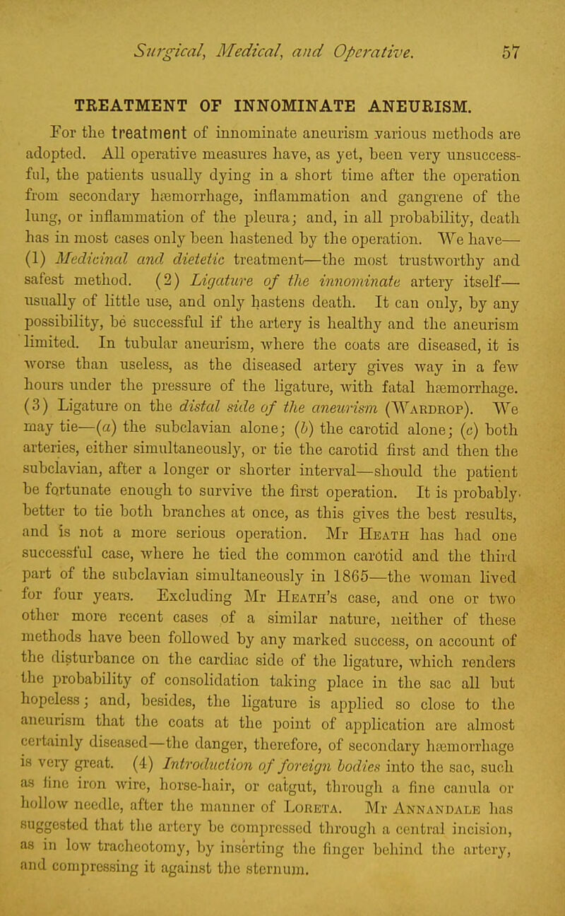 TREATMENT OF INNOMINATE ANEURISM. Eor the treatment of innominate aneurism, yarious methods are adopted. All operative measures have, as yet, been very unsuccess- ful, the patients usually dying in a short time after the operation from secondary htemorrhage, inflammation and gangrene of the lung, or inflammation of the pleura; and, in aU probability, death has in most cases only been hastened by the operation. We have— (1) Medicinal and dietetic treatment—the most trustworthy and safest method. (2) Ligature of the innominate artery itself— usually of little use, and only hastens death. It can only, by any possibility, be successful if the artery is healthy and the aneurism limited. In tubular aneurism, where the coats are diseased, it is worse than useless, as the diseased artery gives way in a few hours under the pressure of the ligature, with fatal hasmorrhage. (3) Ligature on the distal side of the aneurism (Wardeop). We may tie—(a) the subclavian alone; {h) the carotid alone; (c) both arteries, either simultaneously, or tie the carotid first and then the subclavian, after a longer or shorter interval—should the patient be fortunate enough to survive the first operation. It is probably, better to tie both branches at once, as this gives the best results, and is not a more serious operation. Mr Heath has had one successful case, where he tied the common carotid and the third part of the subclavian simultaneously in 1865—the woman lived for four years. Excluding Mr Heath's case, and one or two other more recent cases of a similar nature, neither of these methods have been followed by any marked success, on account of the disturbance on the cardiac side of tlie ligature, which renders the probability of consolidation taking place in the sac all but hopeless; and, besides, the ligature is applied so close to the aneurism that the coats at the point of application are almost certainly diseased—the danger, therefore, of secondary hfemorrhago is very great. (4) Introduction of f oreign bodies into the sac, such as line iron wire, horse-hair, or catgut, through a fine canula or hollow needle, after the manner of Loreta. Mr Annandale has suggested that the artery be compressed through a central incision, as in low tracheotomy, by inserting the finger behind the artery, and compressing it against the sternum.