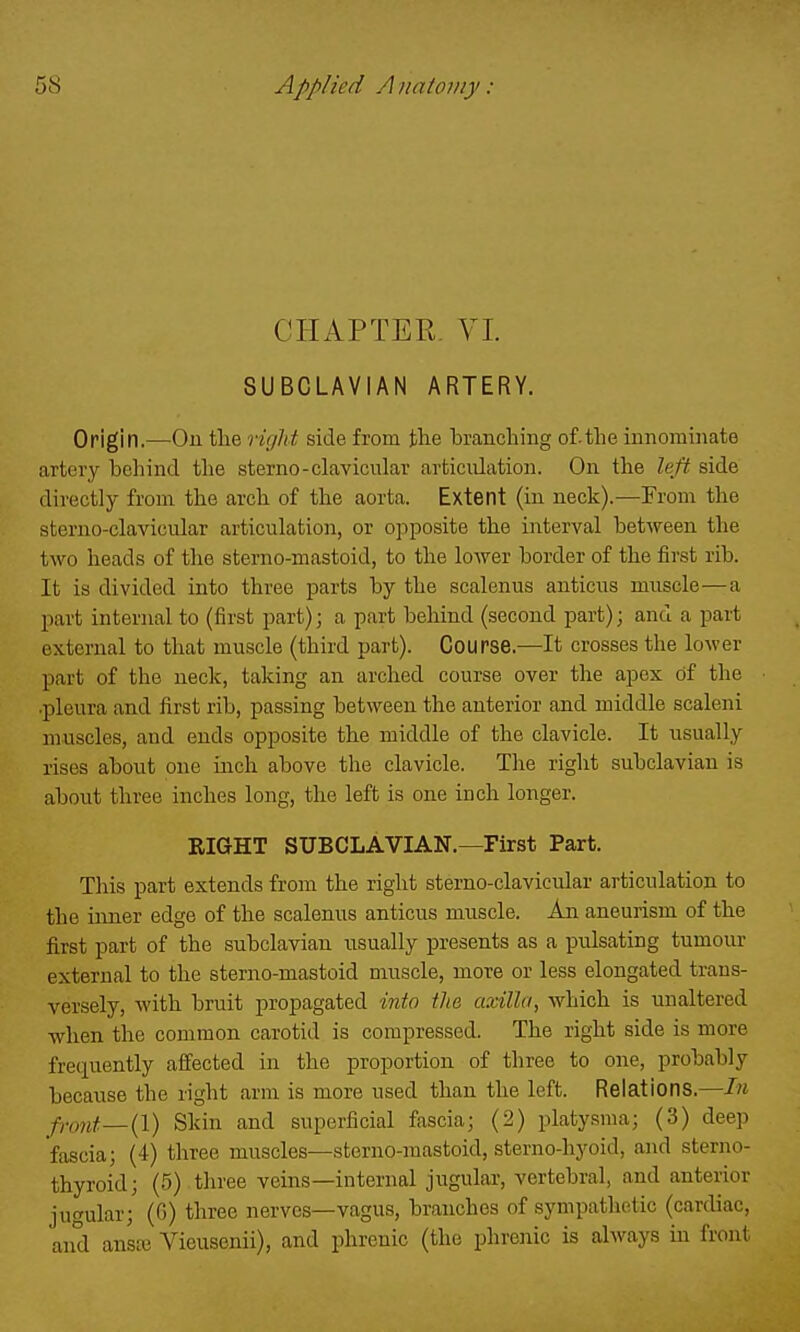 CHAPTER. YI. SUBCLAVIAN ARTERY. Origin.—On tlie riglxt side from the branching of.the innominate artery behind the sterno-clavicular articulation. On the left side directly from the arch of the aorta. Extent (in neck).—From the steruo-clavicular articulation, or opposite the interval between the two heads of the sterno-mastoid, to the lower border of the first rib. It is divided into three parts by the scalenus anticus muscle—a part internal to (first part); a part behind (second part); and a part external to that muscle (third part). Course.—It crosses the lower part of the neck, taking an arched course over the apex of the .pleura and first rib, passing between the anterior and middle scaleni muscles, and ends opposite the middle of the clavicle. It usually rises about one inch above the clavicle. The right subclavian is about three inches long, the left is one inch longer. EIGHT SUBCLAVIAN.—First Part. This part extends from the right stemo-clavicular articulation to the inner edge of the scalenus anticus muscle. An aneurism of the first part of the subclavian usually presents as a pulsating tumour external to the sterno-mastoid muscle, more or less elongated trans- versely, with bruit propagated into tlia axilla, which is unaltered when the common carotid is compressed. The right side is more frequently affected in the proportion of three to one, probably because the right arm is more used than the left. Relations.—In Pont—{I) Skin and superficial fascia; (2) platysma; (3) deep fascia; (4) three muscles—sterno-mastoid, sterno-hyoid, and sterno- thyroid; (5) three veins—internal jugular, vertebral, and anterior jugular; (6) three nerves—vagus, branches of sympathetic (cardiac, and ansaj Vieusenii), and phrenic (the phrenic is always in front