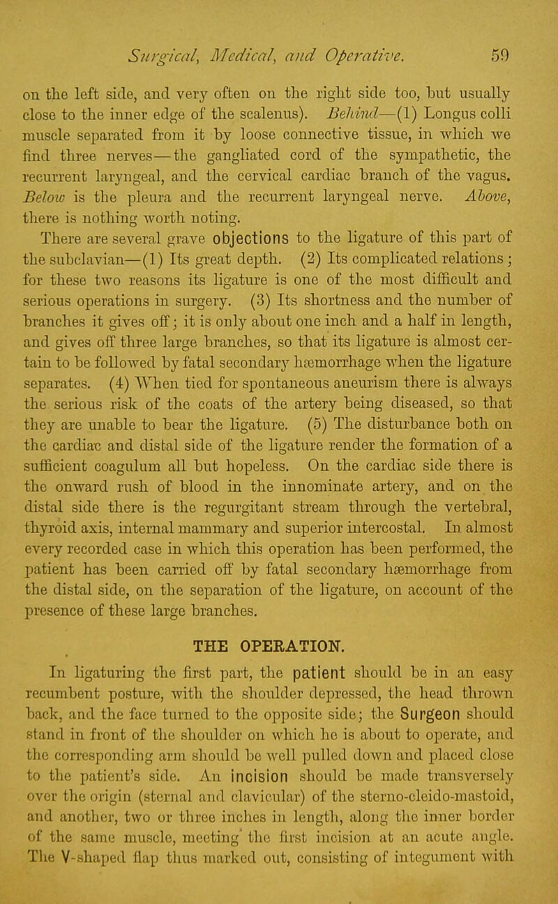 on the left side, and very often on the right side too, but usually close to the inner edge of the scalenus). Behind—(1) Longus colli muscle separated from it by loose connective tissue, in which Ave find three nerves—the gangliated cord of the sympathetic, the recurrent laryngeal, and the cervical cardiac branch of the vagus. Beloio is the pleura and the recurrent laryngeal nerve. Ahove, there is nothing Avorth noting. There are several grave objections to the ligature of this part of the subclavian—(1) Its great depth. (2) Its complicated relations; for these two reasons its ligature is one of the most difficult and serious operations in surgery. (3) Its shortness and the number of branches it gives off; it is only about one inch and a half in length, and gives off three large branches, so that its ligature is almost cer- tain to be followed by fatal secondary haemorrhage when the ligature separates. (4) When tied for spontaneous aneurism there is always the serious risk of the coats of the artery being diseased, so that they are unable to bear the ligature. (5) The disturbance both on the cardiats and disbal side of the ligature render the formation of a sufficient coagulum all but hopeless. On the cardiac side there is the onward rush of blood in the innominate artery, and on the distal side there is the regurgitant stream through the vertebral, thyroid axis, internal mammary and superior intercostal. In almost every recorded case in which this operation has been performed, the patient has been carried off by fatal secondary hasmorrhage from the distal side, on the separation of the ligature, on account of the presence of these large branches. THE OPERATION. In ligaturing the first part, the patient should be in an easy recumbent posture, with the shoulder depressed, tlie head thrown back, and the face turned to the opposite side; the Surgeon should stand in front of the shoulder on which he is about to operate, and the corresponding arm should be well pulled down and placed close to tlie patient's side. An incision should be made transversely over the origin (sternal and clavicular) of the sterno-cleido-mastoid, and another, two or three inches in length, along the inner border of the same muscle, meeting' the first incision at an acute angle. The V-shaped Hap thus marked out, consisting of integument with