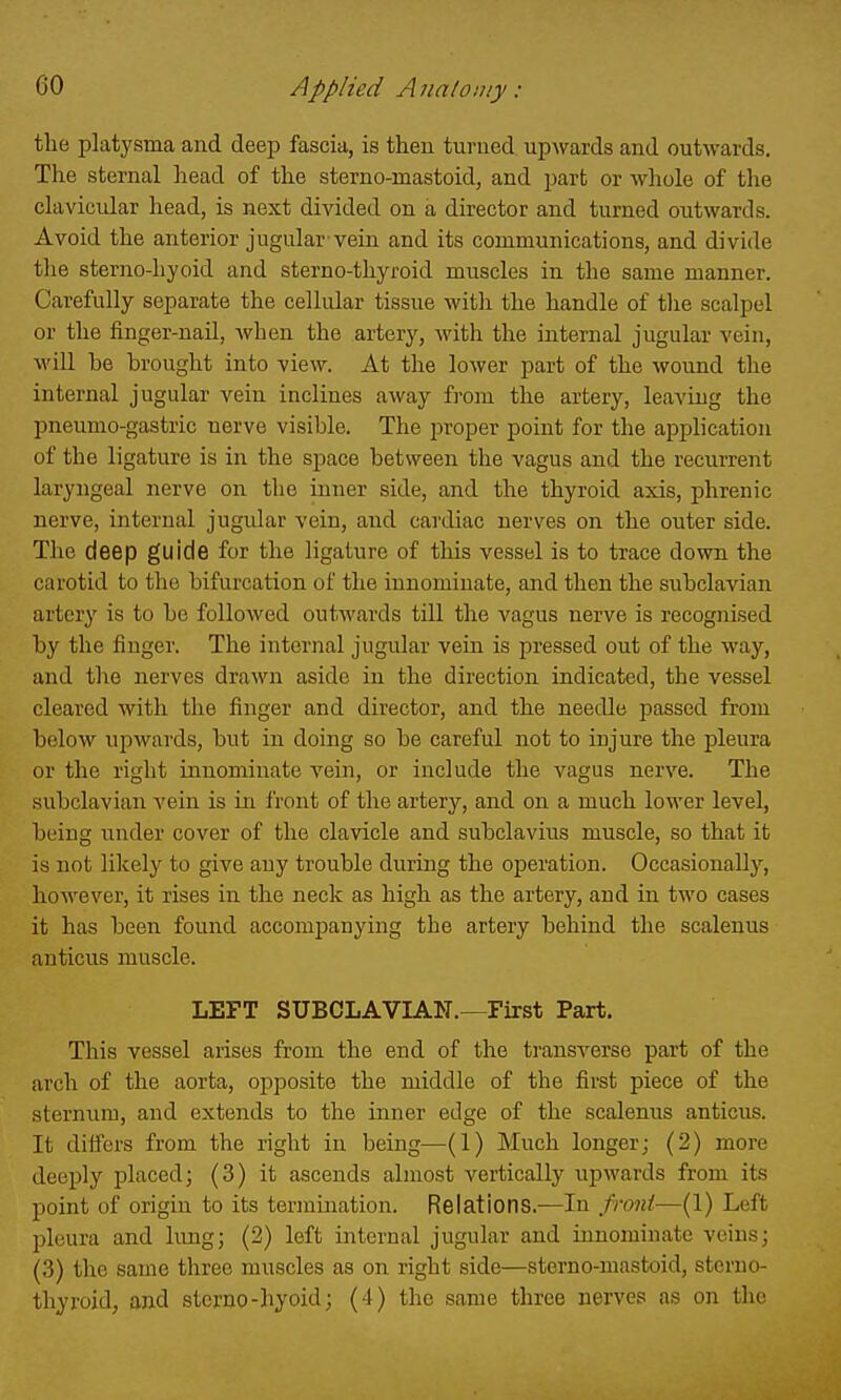 the platysma and deep fascia, is then turned, upwards and outwards. The sternal head of the sterno-mastoid, and part or wliole of the clavicular head, is next divided on a director and turned outwards. Avoid the anterior jugular vein and its communications, and divide the sterno-hyoid and sterno-thyroid muscles in the same manner. Carefully separate the cellular tissue with the handle of tlie scalpel or the finger-nail, when the artery, with the internal jugular vein, wiU be brought into view. At the lower part of the wound the internal jugular vein inclines away from the artery, leaving the pneumo-gastric nerve visible. The proper point for the application of the ligature is in the space between the vagus and the recurrent laryngeal nerve on the inner side, and the thyroid axis, phrenic nerve, internal jugidar vein, and cardiac nerves on the outer side. The deep guide for the ligature of this vessel is to trace down the carotid to the bifurcation of the innominate, and then the subclavian artery is to be followed outwards till the vagus nerve is recognised by the finger. The internal jugular vein is pressed out of the way, and the nerves drawn aside in the direction indicated, the vessel cleared with the finger and director, and the needle passed from below upwards, but in doing so be careful not to injure the pleura or the right innominate vein, or include the vagus nerve. The subclavian vein is in front of the artery, and on a much lower level, being under cover of the clavicle and subclavius muscle, so that it is not likely to give auy trouble during the operation. Occasionally, however, it rises in the neck as high as the artery, and in two cases it has been found accompanying the artery behind the scalenus anticus muscle. LEFT SUBCLAVIAN.-^First Part. This vessel arises from the end of the transverse part of the arch of the aorta, opposite the middle of the first piece of the sternum, and extends to the inner edge of the scalenus anticus. It differs from the right in being—(1) Much longer; (2) more deeply placed; (3) it ascends almost vertically upwards from its point of origin to its termination. Relations.—In Jroni—(1) Left pleura and lung; (2) left internal jugular and innominate veins; (3) the same three muscles as on right side—sterno-mastoid, sterno- thyroid, and stcrno-hyoid; (4) the same three nerves as on the