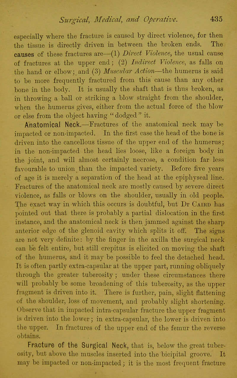 especially where the fracture is caused by direct violence, for then the tissue is directly driven in between the broken ends. The causes of these fractures are—(1) Direct Violence, the usual cause of fractures at the upper end; (2) Indirect Violence, as falls on the hand or elbow; and (3) Muscular Action—the humerus is said to be more frequently fractured from this cause than any other bone in the body. It is usually the shaft that is thus broken, as in throwing a ball or striking a blow straight from the shoulder, when the humerus gives, either from the actual force of the blow or else from the object having  dodged  it. Anatomical Neck.—Fractures of the anatomical neck may be impacted or non-impacted. In the first case the head of the bone is driven into the cancellous tissue of the upper end of the humerus; in the non-impacted the head lies loose, like a foreign body in the joint, and will almost certainly necrose, a condition far less favourable to union than the impacted variety. Before five years of age it is merely a separation of the head at the epiphyseal line. Fractures of the anatomical neck are mostly caused by severe direct violence, as falls or blows on the shoulder, usually in old people. The exact way in which this occurs is doubtful, but Dr Caird has pointed out that there is probably a partial dislocation in the first instance, and the anatomical neck is then jammed against the sharp anterior edge of the glenoid cavity which splits it off. The signs are not very definite: by the finger in the axilla the surgical neck can be felt entire, but still crepitus is elicited on moving the shaft of the humerus, and it may be possible to feel the detached head. It is often partly extra-capsular at the upper part, running obliquely through the greater tuberosity; under these circumstances there will probably be some broadening of this tuberosity, as the upper fragment is driven into it. There is further, pain, slight flattening of the shoulder, loss of movement, and probably slight shortening. Observe that in impacted intra-capsular fracture the upper fragment is driven into the lower; in extra-caj^sular, the lower is driven into the upper. In fractures of the upper end of the femur the reverse obtains. Fracture of the Surgical Neck, that is, below the great tuber- osity, but above the muscles inserted into the bicipital groove. It may be impacted or non-impacted; it is the most frequent fracture