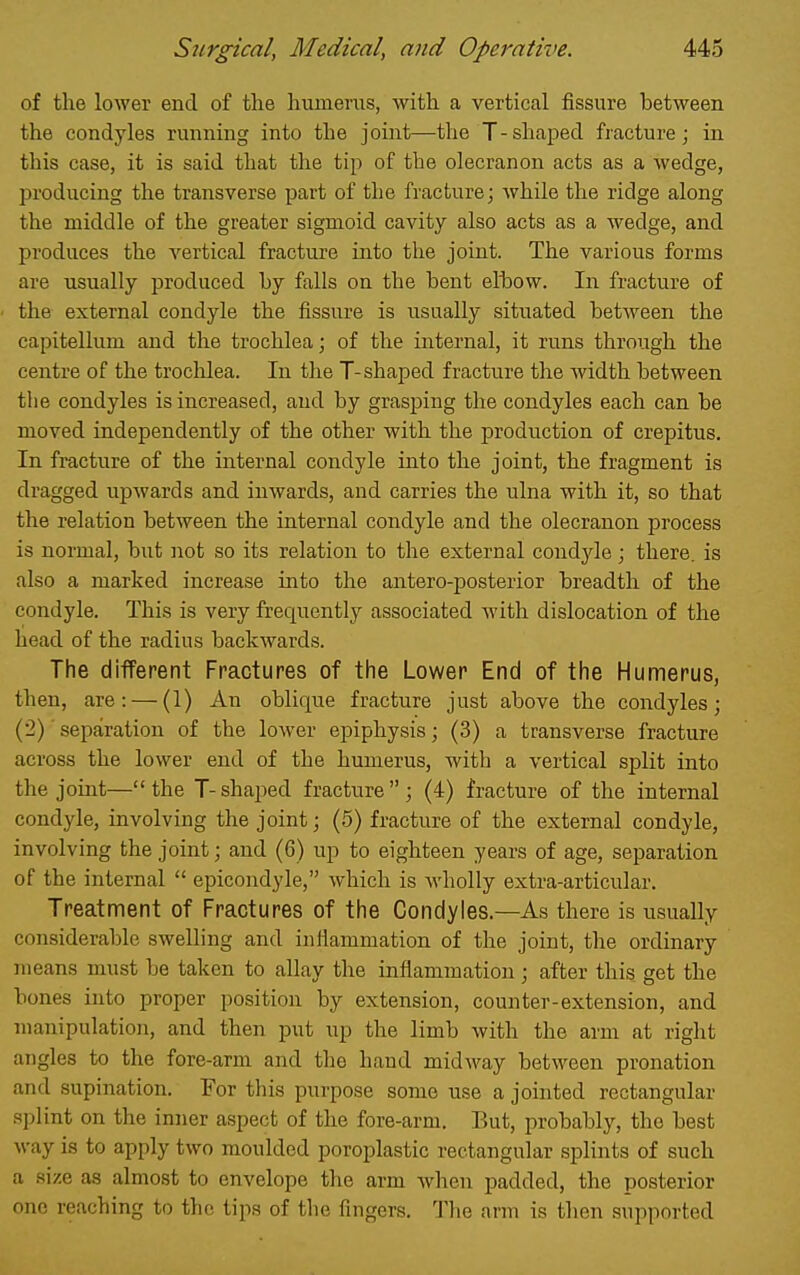 of the lower end of the humerus, with a vertical fissure between the condyles running into the joint—the T-shaped fracture; in this case, it is said that the tip of the olecranon acts as a wedge, producing the transverse part of the fracture; while the ridge along the middle of the greater sigmoid cavity also acts as a wedge, and produces the vertical fracture into the joint. The various forms are usually produced hy falls on the bent elbow. In fracture of ■ the external condyle the fissure is usually situated between the capitellum and the trochlea; of the internal, it runs through the centre of the trochlea. In the T-shaped fracture the width between the condyles is increased, and by grasjoing the condyles each can be moved independently of the other with the production of crepitus. In fracture of the internal condyle into the joint, the fragment is dragged upwards and inwards, and carries the ulna with it, so that the relation between the internal condyle and the olecranon process is normal, but not so its relation to the external condyle ; there, is also a marked increase into the antero-posterior breadth of the condyle. This is very frequently associated with dislocation of the head of the radius backwards. The difPerent Fractures of the Lower End of the Humerus, then, are: — (1) An oblique fracture just above the condyles; (2) ■ separation of the lower epiphysis; (3) a transverse fracture across the lower end of the humerus, with a vertical split into the joint—the T-shaped fracture; (4) fracture of the internal condyle, involving the joint; (5) fracture of the external condyle, involving the joint; and (6) up to eighteen years of age, separation of the internal  epicondyle, which is wholly extra-articular. Treatment of Fractures of the Condyles.—As there is usually considerable swelling and infiammation of the joint, the ordinary means must be taken to allay the inflammation ; after this get the bones into proper position by extension, counter-extension, and manipulation, and then put up the limb with the arm at right angles to the fore-arm and the hand midway between pronation and supination. For this purpose some use a jointed rectangular splint on the inner aspect of the fore-arm. But, probably, the best way is to apply two moulded poroplastic rectangular splints of such a 9\7.& as almost to envelope the arm when padded, the posterior one reaching to the tips of the fingers. The arm is then supported