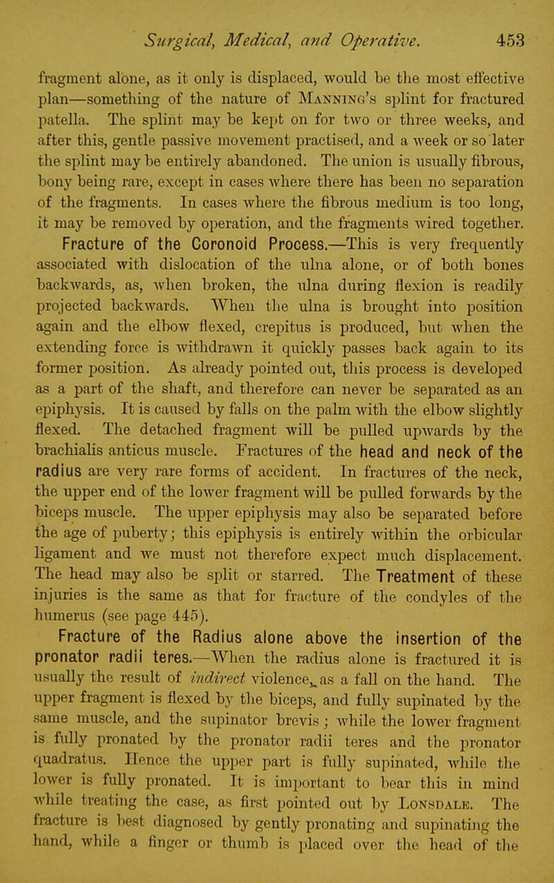 fragment alone, as it only is displaced, would be the most effective plan—something of the nature of Manning's splint for fractured patella. The splint may be kept on for two or three weeks, and after this, gentle passive movement practised, and a week or so later the splint may be entirely abandoned. The union is usually fibrous, bony being rare, except in cases where there has been no separation of the fragments. In cases where the fibrous medium is too long, it may be removed by operation, and the fragments wired together. Fracture of the Coronoid Process.—This is very frequently associated with dislocation of the ulna alone, or of both bones backwards, as, when broken, the ulna during flexion is readily projected backwards. When the ulna is brought into position again and the elbow flexed, crepitus is produced, but when the extending force is withdrawn it quickly passes back again to its former position. As already pointed out, this process is developed as a part of the shaft, and therefore can never be separated as an epiphysis. It is caused by falls on the palm with the elbow slightly flexed. The detached fragment will be pulled upwards by the brachialis anticus muscle. Fractures of the head and neck of the radius are very rare forms of accident. In fractures of the neck, the upper end of the lower fragment will be pulled forwards by the biceps muscle. The upper epiphysis may also be separated before the age of puberty; this epiphysis is entirely within the orbicular ligament and we must not therefore expect much displacement. The head may also be split or starred. The Treatment of these injuries is the same as that for fracture of the condyles of the humerus (see page 445). Fracture of the Radius alone above the insertion of the pronator radii teres.—When the radius alone is fractured it is usually the result of indirect violence,, as a fall on the hand. Tlie upper fragment is flexed by the biceps, and fully supinated by the same muscle, and the supinator brevis; while the lower fragment is fully pronated by the pronator radii teres and the pronator quadratus. Hence the upper part is fully supinated, Avhile the lower is fully pronated. It is important to bear this in mind while treating the case, as first pointed out by Lonsdalk. The fracture is best diagnosed by gently pronating and supinating the hand, while a finger or thumb is placed over the head of the