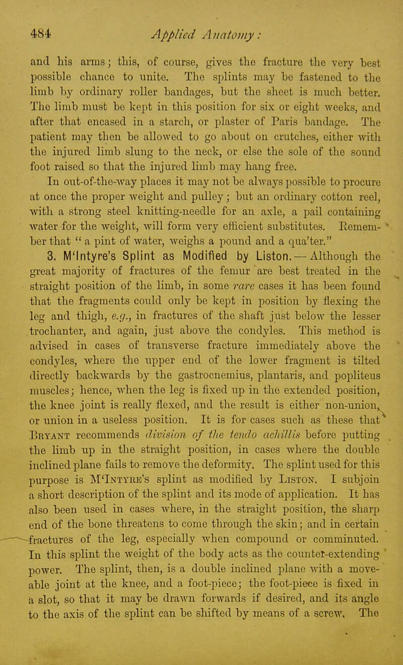 and his arms; this, of course, gives the fracture tlie very best possible chance to unite. The splints may be fastened to the limb by ordinary roller bandages, but the sheet is much better. The limb must be kept in this position for six or eight weeks, and after that encased in a starch, or plaster of Paris bandage. The patient may then be allowed to go about on crutches, either with the injured limb slung to the neck, or else the sole of the sound foot raised so that the injured limb may hang free. In out-of-the-way places it may not be always possible to procure at once the proper weight and pulley; but an ordinary cotton reel, with a strong steel knitting-needle for an axle, a pail containing water for the weiglit, will form very efficient substitutes. Eemem- ber that  a pint of water, Aveighs a pound and a qua'ter. 3. M'Intyre's Splint as Modified by Listen. — Although the great majority of fractures of the femur are best treated in the straight position of the limb, in some rare cases it has been found that the fragments could only be kept in position by flexing the leg and thigh, e.(j., in fractures of the shaft just below the lesser trochanter, and again, just above the condyles. This method is advised in cases of transverse fracture immediately above the condyles, where the upper end of the lower fragment is tilted directly backwards by the gastrocnemius, plantaris, and popliteus muscles; hence, when the leg is fixed up in the extended position, the knee joint is really flexed, and the result is either non-union,^ or union in a useless position. It is for cases such as these that ^ Bryant recommends division of the tendo acMllis before putting the limb up in the straight position, in cases where the double inclined plane fails to remove the deformity. The splint used for this purpose is M'Intyre's splint as modified by Liston. I subjoin a short description of the splint and its mode of application. It has also been used in cases where, in the straight position, the sharj) end of the bone threatens to come through the skin; and in certain fractures of the leg, especially when compound or comminuted. In this splint the weight of the body acts as the counter-extending power. The splint, then, is a double inclined plane with a move- able joint at the knee, and a foot-piece; the foot-piece is fixed in a slot, so that it may be drawn forwards if desired, and its angle to the axis of the splint can be shifted by means of a screw. The